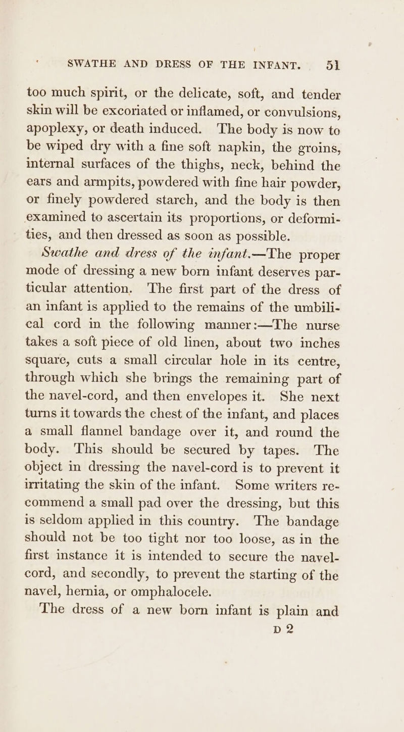 SWATHE AND DRESS OF THE INFANT. ol too much spirit, or the delicate, soft, and tender skin will be excoriated or inflamed, or convulsions, apoplexy, or death induced. ‘The body is now to be wiped dry with a fine soft napkin, the groins, internal surfaces of the thighs, neck, behind the ears and armpits, powdered with fine hair powder, or finely powdered starch, and the body is then examined to ascertain its proportions, or deformi- ties, and then dressed as soon as possible. Swathe and dress of the infant.—The proper mode of dressing a new born infant deserves par- ticular attention. The first part of the dress of an infant is applied to the remains of the umbili- cal cord in the following manner:—The nurse takes a soft piece of old linen, about two inches Square, cuts a small circular hole in its centre, through which she brings the remaining part of the navel-cord, and then envelopes it. She next turns it towards the chest of the infant, and places a small flannel bandage over it, and round the body. ‘This should be secured by tapes. The object in dressing the navel-cord is to prevent it irritating the skin of the infant. Some writers re- commend a small pad over the dressing, but this is seldom applied in this country. The bandage should not be too tight nor too loose, as in the first instance it is intended to secure the navel- cord, and secondly, to prevent the starting of the navel, hernia, or omphalocele. The dress of a new born infant is plain and D2