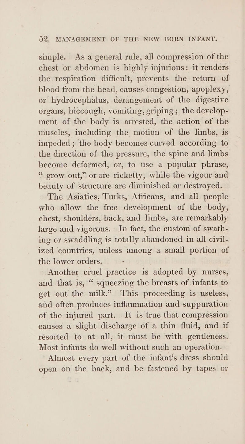 simple. As a general rule, all compression of the chest or abdomen is highly injurious: it renders the respiration difficult, prevents the return of blood from the head, causes congestion, apoplexy, or hydrocephalus, derangement of the digestive organs, hiccough, vomiting, griping; the develop- ment of the body is arrested, the action of the muscles, including the motion of the limbs, is impeded ; the body becomes curved according to the direction of the pressure, the spine and limbs become deformed, or, to use a popular phrase, “ orow out,” or are ricketty, while the vigour and beauty of structure are diminished or destroyed. The Asiatics, Turks, Africans, and all people who allow the free development of the body, chest, shoulders, back, and limbs, are remarkably large and vigorous. In fact, the custom of swath- ing or swaddling is totally abandoned in all civil- ized countries, unless among a small portion of the lower orders. Another cruel practice is adopted by nurses, and that is, “ squeezing the breasts of infants to get out the milk.” ‘This proceeding is useless, and often produces inflammation and suppuration of the injured part. It is true that compression causes a slight discharge of a thin fluid, and if resorted to at all, it must be with gentleness. Most infants do well without such an operation. Almost every part of the infant’s dress should open on the back, and be fastened by tapes or