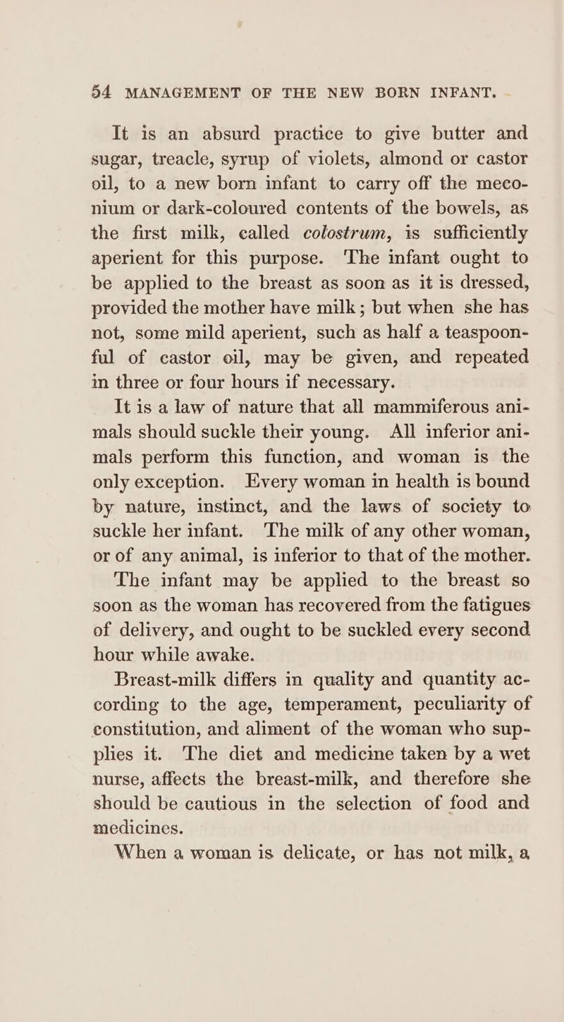 It is an absurd practice to give butter and sugar, treacle, syrup of violets, almond or castor oil, to a new born infant to carry off the meco- nium or dark-coloured contents of the bowels, as the first milk, called colostrum, is sufficiently aperient for this purpose. The infant ought to be applied to the breast as soon as it is dressed, provided the mother have milk; but when she has not, some mild aperient, such as half a teaspoon- ful of castor oil, may be given, and repeated in three or four hours if necessary. It is a law of nature that all mammiferous ani- mals should suckle their young. All inferior ani- mals perform this function, and woman is the only exception. Every woman in health is bound by nature, instinct, and the laws of society to suckle her infant. The milk of any other woman, or of any animal, is inferior to that of the mother. The infant may be applied to the breast so soon as the woman has recovered from the fatigues of delivery, and ought to be suckled every second hour while awake. Breast-milk differs in quality and quantity ac- cording to the age, temperament, peculiarity of constitution, and aliment of the woman who sup- plies it. The diet and medicme taken by a wet nurse, affects the breast-milk, and therefore she should be cautious in the selection of food and medicines. When a woman is delicate, or has not milk, a,