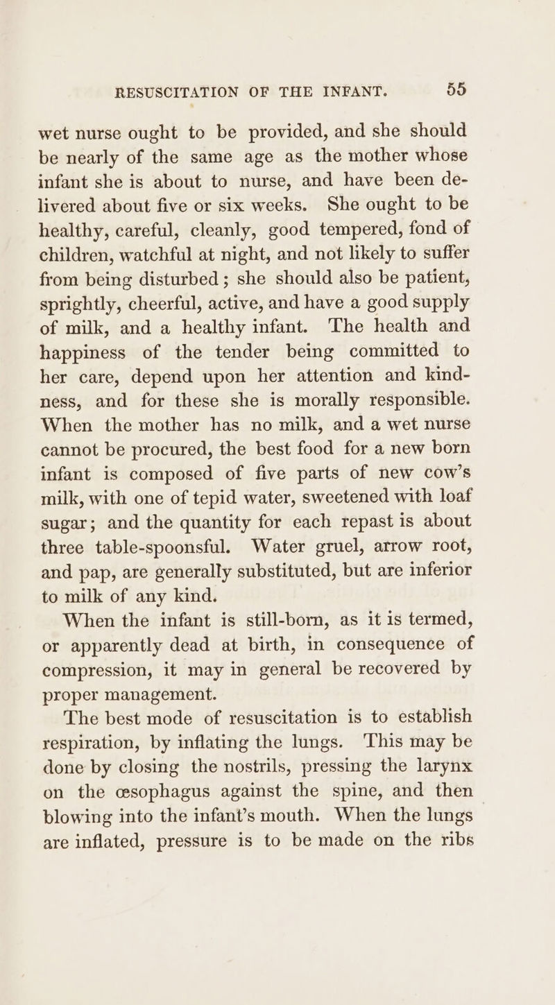 wet nurse ought to be provided, and she should be nearly of the same age as the mother whose infant she is about to nurse, and have been de- livered about five or six weeks. She ought to be healthy, careful, cleanly, good tempered, fond of children, watchful at night, and not likely to suffer from being disturbed ; she should also be patient, sprightly, cheerful, active, and have a good supply of milk, and a healthy infant. The health and happiness of the tender being committed to her care, depend upon her attention and kind- ness, and for these she is morally responsible. When the mother has no milk, and a wet nurse cannot be procured, the best food for a new born infant is composed of five parts of new cow’s milk, with one of tepid water, sweetened with loaf sugar; and the quantity for each repast is about three table-spoonsful. Water gruel, arrow root, and pap, are generally substituted, but are inferior to milk of any kind. When the infant is still-born, as it is termed, or apparently dead at birth, in consequence of compression, it may in general be recovered by proper management. The best mode of resuscitation is to establish respiration, by inflating the lungs. This may be done by closing the nostrils, pressing the larynx on the esophagus against the spine, and then blowing into the infant’s mouth. When the lungs are inflated, pressure is to be made on the ribs