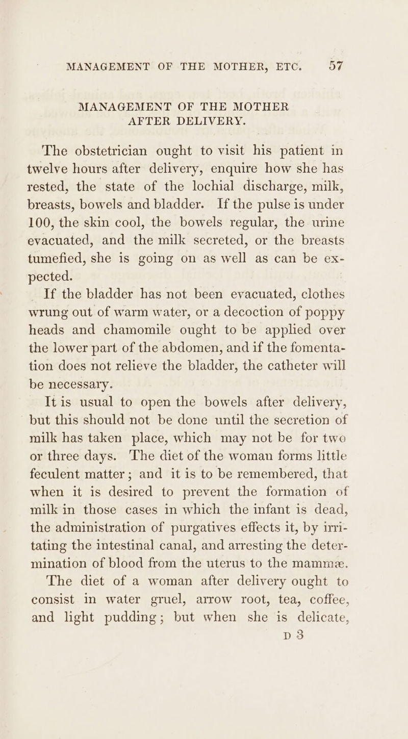 MANAGEMENT OF THE MOTHER AFTER DELIVERY. The obstetrician ought to visit his patient in twelve hours after delivery, enquire how she has rested, the state of the lochial discharge, milk, breasts, bowels and bladder. If the pulse is under 100, the skin cool, the bowels regular, the urine evacuated, and the milk secreted, or the breasts tumefied, she is going on as well as can be ex- pected. If the bladder has not been evacuated, clothes wrung out of warm water, or a decoction of poppy heads and chamomile ought to be applied over the lower part of the abdomen, and if the fomenta- tion does not relieve the bladder, the catheter will be necessary. It is usual to open the bowels after delivery, but this should not be done until the secretion of milk has taken place, which may not be for two or three days. ‘The diet of the woman forms little feculent matter; and it is to be remembered, that when it is desired to prevent the formation of milk in those cases in which the infant is dead, the administration of purgatives effects it, by iri- tating the intestinal canal, and arresting the deter- mination of blood from the uterus to the mamme. The diet of a woman after delivery ought to consist in water gruel, arrow root, tea, coffee, and light pudding; but when she is delicate, D3