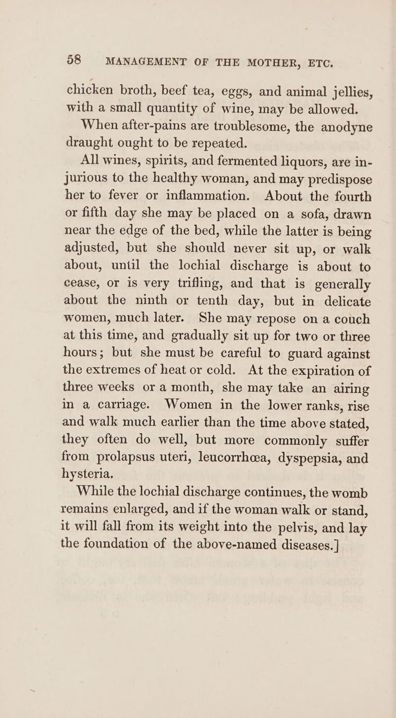 chicken broth, beef tea, eggs, and animal jellies, with a small quantity of wine, may be allowed. When after-pains are troublesome, the anodyne draught ought to be repeated. All wines, spirits, and fermented liquors, are in- jurious to the healthy woman, and may predispose her to fever or inflammation. About the fourth or fifth day she may be placed on a sofa, drawn near the edge of the bed, while the latter is being adjusted, but she should never sit up, or walk about, until the lochial discharge is about to cease, or is very trifling, and that is generally about the ninth or tenth day, but in delicate women, much later. She may repose on a couch at this time, and gradually sit up for two or three hours; but she must be careful to guard against the extremes of heat or cold. At the expiration of three weeks or a month, she may take an airing in a carriage. Women in the lower ranks, rise and walk much earlier than the time above stated, they often do well, but more commonly suffer from prolapsus uteri, leucorrhcea, dyspepsia, and hysteria. While the lochial discharge continues, the womb remains enlarged, and if the woman walk or stand, it will fall from its weight into the pelvis, and lay the foundation of the above-named diseases. ]