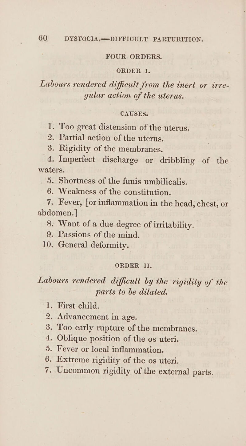 FOUR ORDERS. ORDER I. Labours rendered difficult from the inert or irre- gular action of the uterus. CAUSES. poond . Too great distension of the uterus. . Partial action of the uterus. . Rigidity of the membranes. . Imperfect discharge or dribbling of the waters. 5. Shortness of the funis umbilicalis. 6. Weakness of the constitution. 7. Fever, [or inflammation in the head, chest, or abdomen. | 8. Want of a due degree of irritability. 9. Passions of the mind. 10. General deformity. Hm CO 0 ORDER II. Labours rendered difficult by the rigidity of’ the parts to be dilated. . First child. . Advancement in age. - Too early rupture of the membranes. . Oblique position of the os uteri. . Fever or local inflammation. . Extreme rigidity of the os uteri. . Uncommon rigidity of the external parts. me GC tO = “IES vi