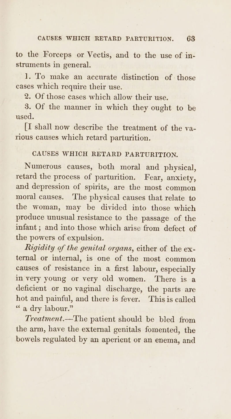 to the Forceps or Vectis, and to the use of in- struments in general. 1. To make an accurate distinction of those cases which require their use. 2. Of those cases which allow their use. 3. Of the manner in which they ought to be used. [I shall now describe the treatment of the va- rious causes which retard parturition. CAUSES WHICH RETARD PARTURITION. Numerous causes, both moral and physical, retard the process of parturition. Fear, anxiety, and depression of spirits, are the most common moral causes. ‘The physical causes that relate to the woman, may be divided into those which produce unusual resistance to the passage of the infant ; and into those which arise from defect of the powers of expulsion. Rigidity of the genital organs, either of the ex- ternal or internal, is one of the most common causes of resistance in a first labour, especially In very young or very old women. There is a deficient or no vaginal discharge, the parts are hot and painful, and there is fever. This is called “a dry labour.” Treatment.—The patient should be bled from the arm, have the external genitals fomented, the bowels regulated by an aperient or an enema, and