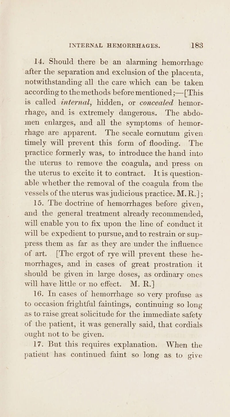 14, Should there be an alarming hemorrhage after the separation and exclusion of the placenta, notwithstanding all the care which can be taken according to the methods before mentioned ;—['This is called internal, hidden, or concealed hemor- rhage, and is extremely dangerous. The abdo- men enlarges, and all the symptoms of hemor- rhage are apparent. The secale cornutum given. timely will prevent this form of flooding. The practice formerly was, to introduce the hand into the uterus to remove the coagula, and press on the uterus to excite it to contract. Itis question- able whether the removal of the coagula from the vessels of the uterus was judicious practice. M.R. |; 15. ‘The doctrine of hemorrhages before given, and the general treatment already recommended, will enable you to fix upon the line of conduct it will be expedient to pursue, and to restrain or sup- press them as far as they are under the influence of art. [The ergot of rye will prevent these he- morrhages, and in cases of great prostration it should be given in large doses, as ordinary ones will have little or no effect. M. R.] 16. In cases of hemorrhage so very profuse as to occasion frightful faintings, continuing so long as to raise great solicitude for the immediate safety of the patient, it was generally said, that cordials ought not to be given. 17. But this requires explanation. When the patient has. continued faint so long as to give