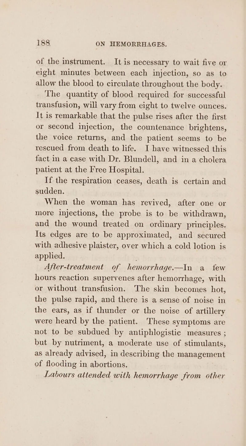 of the instrument. It is necessary to wait five or eight minutes between each injection, so as to allow the blood to circulate throughout the body. The quantity of blood required for successful transfusion, will vary from eight to twelve ounces. It is remarkable that the pulse rises after the first or second injection, the countenance brightens, the voice returns, and the patient seems to be rescued from death to life. I have witnessed this fact in a case with Dr. Blundell, and in a cholera patient at the Free Hospital. If the respiration ceases, death is certain and sudden. When the woman has revived, after one or more injections, the probe is to be withdrawn, and the wound treated on ordinary principles. Its edges are to be approximated, and secured with adhesive plaister, over which a cold lotion is applied. After-treatment of hemorrhage.—In a_ tew hours reaction supervenes after hemorrhage, with or without transfusion. The skin becomes hot, the pulse rapid, and there is a sense of noise in the ears, as if thunder or the noise of artillery were heard by the patient. These symptoms are not to be subdued by antiphlogistic measures ; but by nutriment, a moderate use of stimulants, as already advised, in describing the management of flooding in abortions. Labours attended with hemorrhage from other