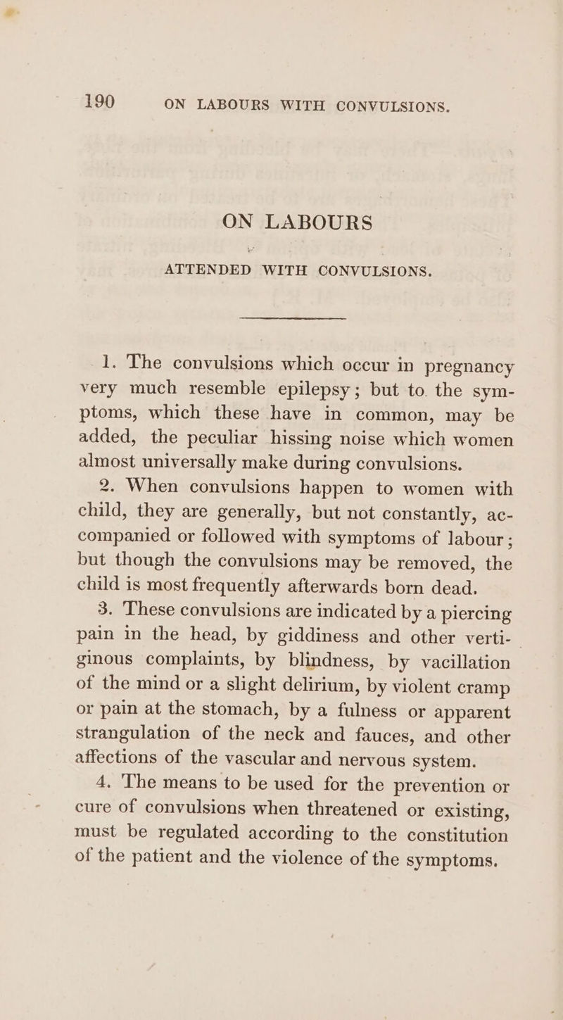 ON LABOURS ATTENDED WITH CONVULSIONS. 1. The convulsions which occur in pregnancy very much resemble epilepsy; but to. the sym- ptoms, which these have in common, may be added, the peculiar hissing noise which women almost universally make during convulsions. 2. When convulsions happen to women with child, they are generally, but not constantly, ac- companied or followed with symptoms of labour; but though the convulsions may be removed, the child is most frequently afterwards born dead. 3. These convulsions are indicated by a piercing pain in the head, by giddiness and other verti-— ginous complaints, by blindness, by vacillation of the mind or a slight delirium, by violent cramp or pain at the stomach, by a fulness or apparent strangulation of the neck and fauces, and other affections of the vascular and nervous system. 4. The means to be used for the prevention or cure of convulsions when threatened or existing, must be regulated according to the constitution of the patient and the violence of the symptoms.
