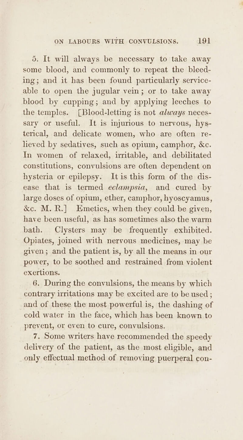 5. It will always be necessary to take away some blood, and commonly to repeat the bleed- ing; and it has been found particularly service- able to open the jugular vem; or to take away blood by cupping; and by applying leeches to the temples. [Blood-letting is not always neces- sary or useful. It is injurious to nervous, hys- terical, and delicate women, who are often re- lieved by sedatives, such as opium, camphor, &amp;c. In women of relaxed, irritable, and debilitated constitutions, convulsions are often dependent on hysteria or epilepsy. Itis this form of the dis- ease that is termed eclampsia, and cured by large doses of opium, ether, camphor, hyoscyamus, &amp;c. M. R.] Enmetics, when they could be given, have been useful, as has sometimes also the warm bath. Clysters may be frequently exhibited. Opiates, joined with nervous medicines, may be given; and the patient is, by all the means in our power, to be soothed and restrained from violent exertions. 6. During the convulsions, the means by which contrary irritations may be excited are to be used ; and of these the most powerful is, the dashing of cold water in the face, which has been known to prevent, or even to cure, convulsions. 7. Some writers have recommended the speedy delivery of the patient, as the most eligible, and only effectual method of removing puerperal con-