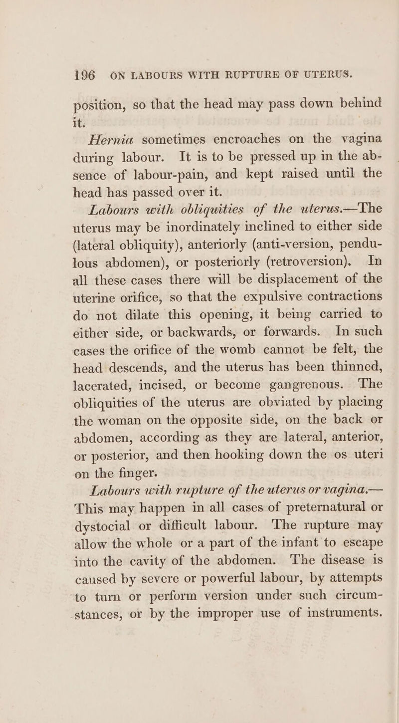 position, so that the head may pass down behind it. Hernia sometimes encroaches on the vagina during labour. It is to be pressed up in the ab- sence of labour-pain, and kept raised until the head has passed over it. Labours with obliquities of the uterus.—The uterus may be inordinately inclined to either side (lateral obliquity), anteriorly (anti-version, pendu- lous abdomen), or posteriorly (retroversion). In all these cases there will be displacement of the uterine orifice, so that the expulsive contractions do not dilate this opening, it being carried to either side, or backwards, or forwards. In such cases the orifice of the womb cannot be felt, the head descends, and the uterus has been thinned, lacerated, incised, or become gangrenous. ‘The obliquities of the uterus are obviated by placing the woman on the opposite side, on the back or abdomen, according as they are lateral, anterior, or posterior, and then hooking down the os uteri on the finger. Labours with rupture of the uterus or vagina.— This may happen in all cases of preternatural or dystocial or difficult labour. ‘The rupture may allow the whole or a part of the infant to escape into the cavity of the abdomen. ‘The disease is caused by severe or powerful labour, by attempts to turn or perform version under such circum- stances, or by the improper use of instruments.
