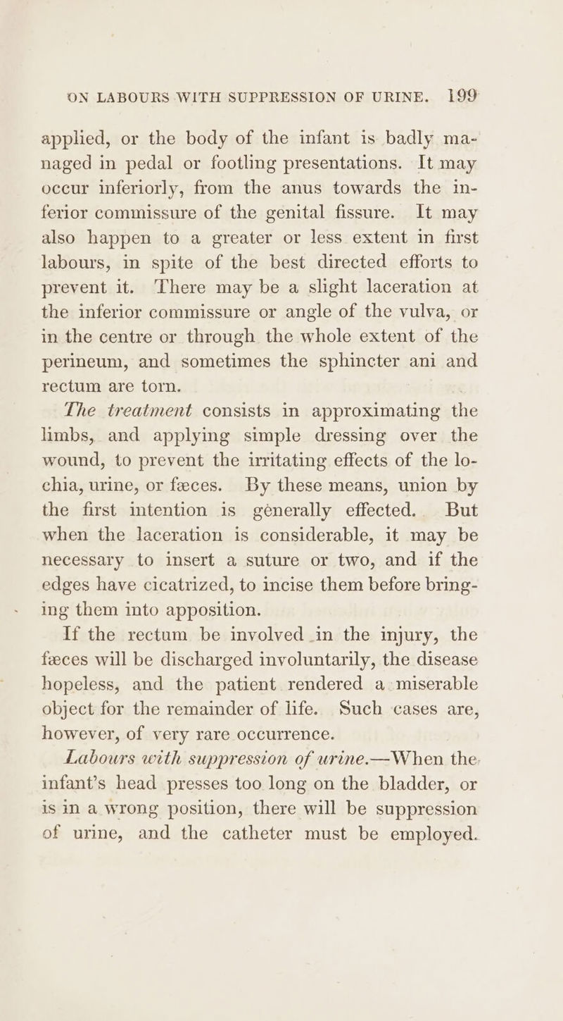 applied, or the body of the infant is badly ma- naged in pedal or footling presentations. It may occur inferiorly, from the anus towards the in- ferior commissure of the genital fissure. It may also happen to a greater or less extent in first labours, in spite of the best directed efforts to prevent it. There may be a slight laceration at the inferior commissure or angle of the vulva, or in the centre or through the whole extent of the perineum, and sometimes the sphincter ani and rectum are torn. The treatment consists in approximating the limbs, and applying simple dressing over the wound, to prevent the irritating effects of the lo- chia, urine, or feces. By these means, union by the first intention is generally effected. But when the laceration is considerable, it may be necessary to insert a suture or two, and if the edges have cicatrized, to incise them before bring- ing them into apposition. If the rectum be involved in the injury, the feeces will be discharged involuntarily, the disease hopeless, and the patient rendered a. miserable object for the remainder of life. Such cases are, however, of very rare occurrence. Labours with suppression of wrine.—When the: infant’s head presses too long on the bladder, or is in a wrong position, there will be suppression of urine, and the catheter must be employed.
