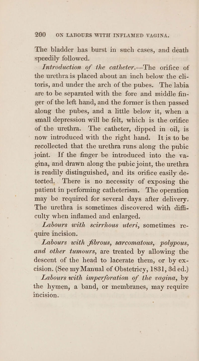 The bladder has burst in such cases, and death speedily followed. . Introduction of the catheter.—The orifice of the urethra is placed about an inch below the cli- toris, and under the arch of the pubes. The labia are to be separated with the fore and middle fin- ger of the left hand, and the former is then passed along the pubes, and a little below it, when a small depression will be felt, which is the orifice of the urethra. The catheter, dipped in oil, is | now introduced with the right hand. It is to be recollected that the urethra runs along the pubic joint. If the finger be introduced into the va- gina, and drawn along the pubic joint, the urethra is readily distinguished, and its orifice easily de- tected.. There is no necessity of exposing the patient in performing catheterism. ‘The operation may be required for several days after delivery. The urethra is sometimes discovered with diffi- culty when inflamed and enlarged. Labours with scirrhous uteri, sometimes re- quire incision. Labours with fibrous, sarcomatous, polypous, and other tumours, are treated by allowing the descent of the head to lacerate them, or by ex- cision. (See my Manual of Obstetricy, 1831, 3d ed.} Labours with imperforation of the vagina, by the hymen, a band, or membranes, may require Incision.