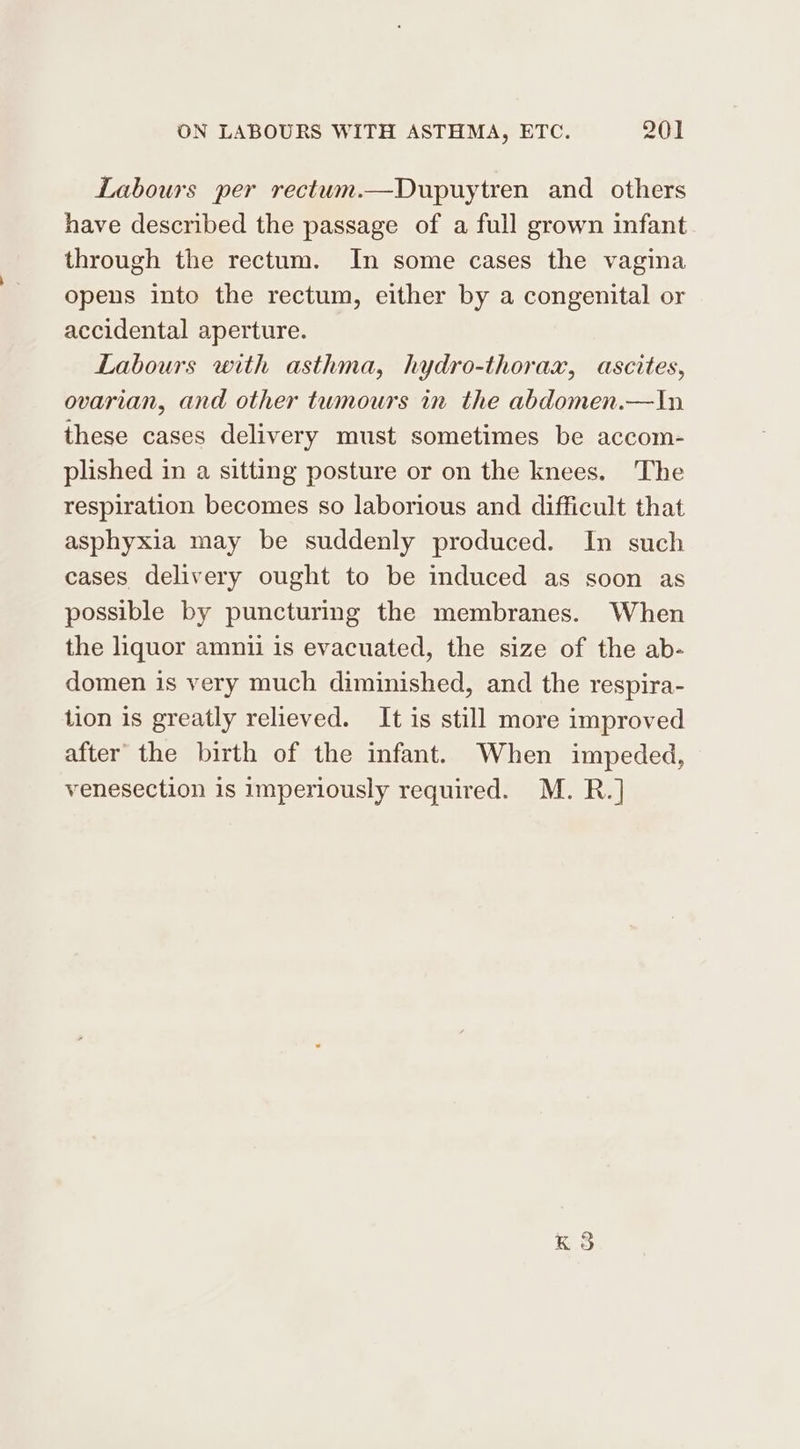 Labours per rectum.—Dupuytren and others have described the passage of a full grown infant through the rectum. In some cases the vagina opens into the rectum, either by a congenital or accidental aperture. Labours with asthma, hydro-thorax, ascites, ovarian, and other twmours in the abdomen.—In these cases delivery must sometimes be accom- plished in a sitting posture or on the knees. The respiration becomes so laborious and difficult that asphyxia may be suddenly produced. In such cases delivery ought to be induced as soon as possible by puncturing the membranes. When the liquor amnii is evacuated, the size of the ab- domen is very much diminished, and the respira- tion is greatly relieved. It is still more improved after the birth of the infant. When impeded, venesection is imperiously required. M. R.]