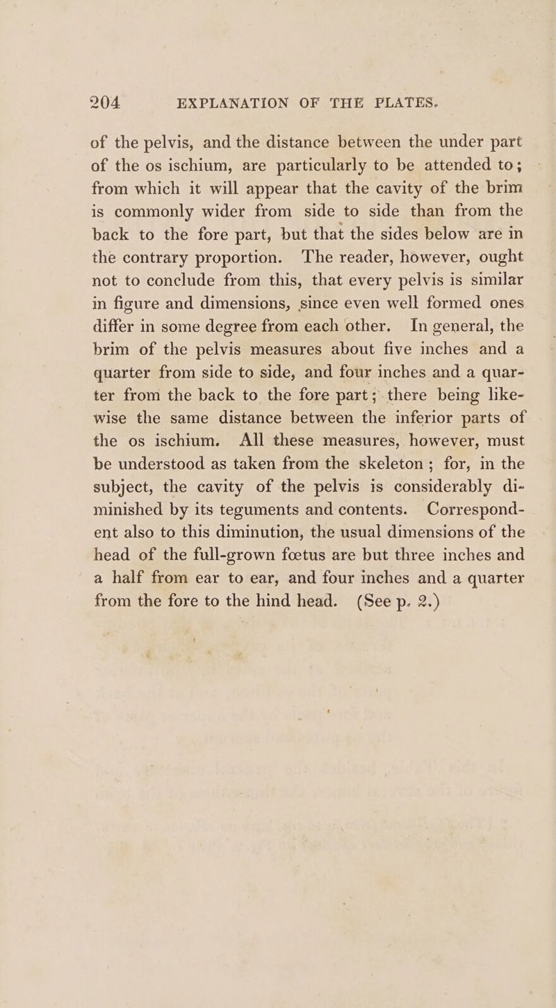 of the pelvis, and the distance between the under part of the os ischium, are particularly to be attended to; from which it will appear that the cavity of the brim is commonly wider from side to side than from the back to the fore part, but that the sides below are in the contrary proportion. The reader, however, ought not to conclude from this, that every pelvis is similar in figure and dimensions, since even well formed ones differ in some degree from each other. In general, the brim of the pelvis measures about five inches and a quarter from side to side, and four inches and a quar- ter from the back to the fore part; there being like- wise the same distance between the inferior parts of the os ischium. All these measures, however, must be understood as taken from the skeleton; for, in the subject, the cavity of the pelvis is considerably di- minished by its teguments and contents. Correspond- ent also to this diminution, the usual dimensions of the head of the full-grown foetus are but three inches and a half from ear to ear, and four inches and a quarter