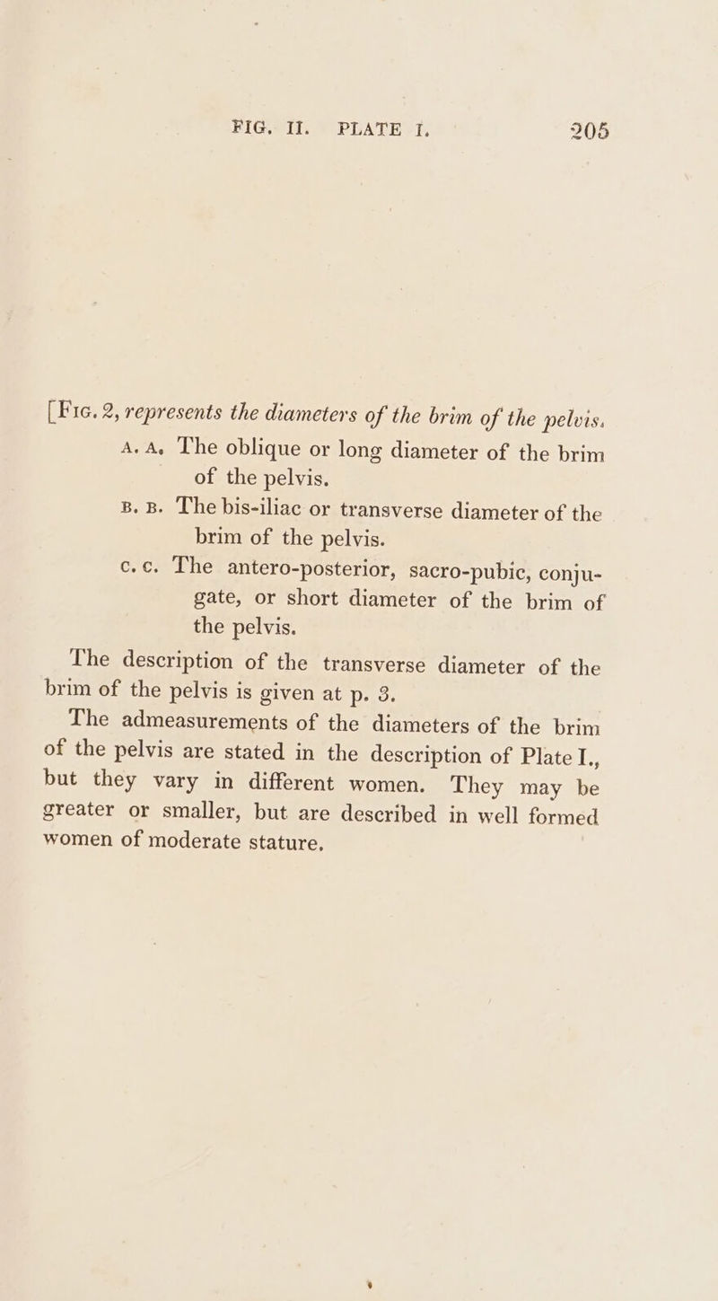 [Fic. 2, represents the diameters of the brim of the pelvis. A.A. The oblique or long diameter of the brim of the pelvis. B. B. The bis-iliac or transverse diameter of the brim of the pelvis. c.c. The antero-posterior, sacro-pubic, conju- gate, or short diameter of the brim of the pelvis. The description of the transverse diameter of the brim of the pelvis is given at p-.3. The admeasurements of the diameters of the brim of the pelvis are stated in the description of Plate I., but they vary in different women. They may be greater or smaller, but are described in well formed women of moderate stature.