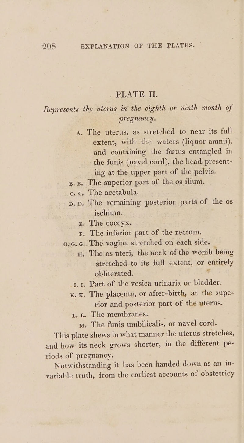 _ PLATE I. Represents the uterus in the eighth or ninth month of pregnancy. A. The uterus, as stretched to near its full extent, with the waters (liquor amnil), and containing the foetus entangled in -the funis (navel cord), the head, present- ing at the upper part of the pelvis. g.B. The superior part of the os ilium. c. c. The acetabula. p. pd. The remaining posterior parts of the os ischium. gE. The coccyx. g. The inferior part of the rectum. o.G.G.. The vagina stretched on each side. nu. The os uteri, the neck of the womb being stretched to its full extent, or entirely obliterated. * 3.1. Part of the vesica urinaria or bladder. x. k. The placenta, or after-birth, at the supe- rior and posterior part of the uterus. L. L. The membranes. mu. The funis umbilicalis, or navel cord. ‘This plate shews in what manner the uterus stretches, and how its neck grows shorter, in the different pe- riods of pregnancy. Notwithstanding it has been handed down as an in- variable truth, from the earliest accounts of obstetricy