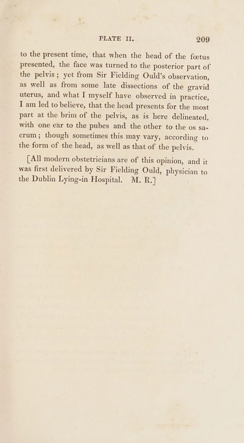 to the present time, that when the head of the foetus presented, the face was turned to the posterior part of the pelvis; yet from Sir Fielding Ould’s observation, as well as from some late hae tion of the gravid uterus, and what I myself have observed in practice, I am led to believe, that the head presents for the most part at the brim of the pelvis, as is here delineated, with one ear to the pubes and the other to the os sa- crum; though sometimes this may vary, according to the form of the head, as well as that of the pelvis. [All modern obstetricians are of this opinion, and it was first delivered by Sir Fielding Ould, pean to the Dublin Lying-in Hospital. M. R.]