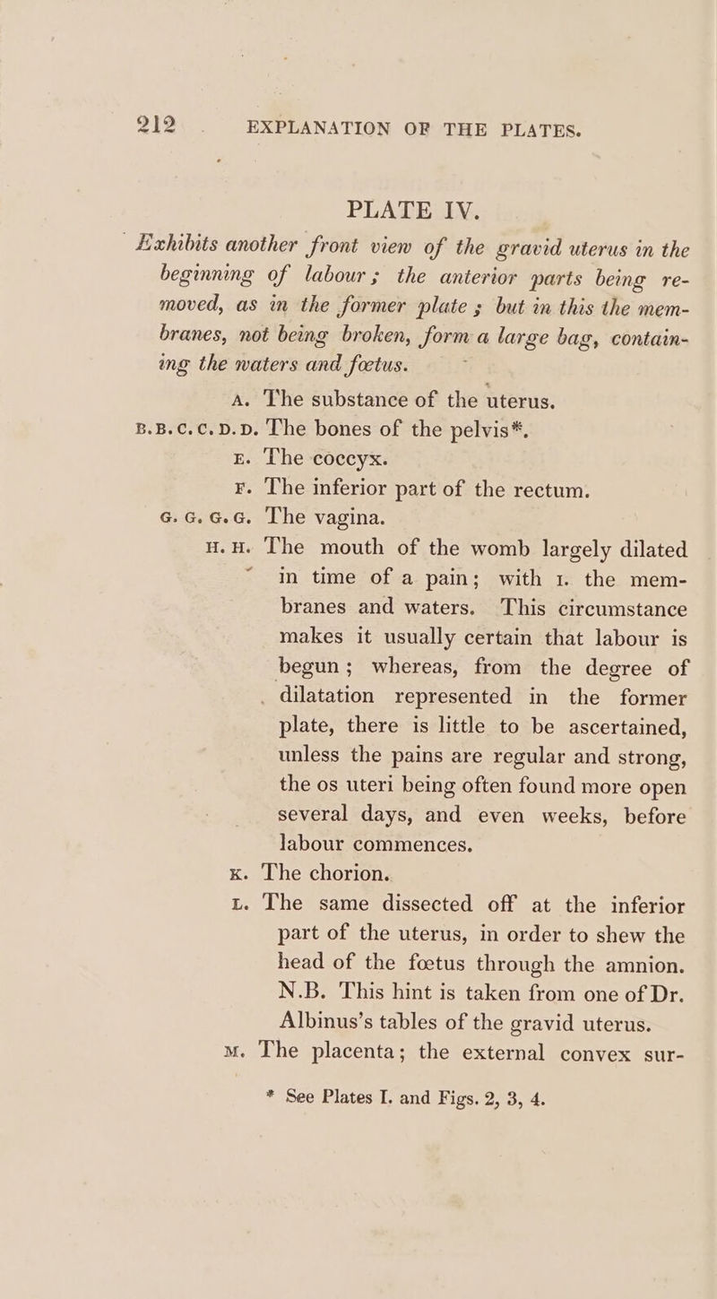 PLATE IV. Exhibits another front view of the gravid uterus in the beginning of labour; the anterior parts being re- moved, as in the former plate ; but in this the mem- branes, not being broken, form a large bag, contain- ing the waters and fetus. a. The substance of the uterus. B.B.C.C.D.D. The bones of the pelvis*. E. The coccyx. F. The inferior part of the rectum. G.G.G.G. The vagina. H. He cate mouth of the womb largely dilated in time of a pain; with 1. the mem- branes and waters. This circumstance makes it usually certain that labour is begun; whereas, from the degree of _ dilatation represented in the former plate, there is little to be ascertained, unless the pains are regular and strong, the os uteri being often found more open several days, and even weeks, before labour commences, K. The chorion. L. The same dissected off at the inferior part of the uterus, in order to shew the head of the foetus through the amnion. N.B. This hint is taken from one of Dr. Albinus’s tables of the gravid uterus. mM. The placenta; the external convex sur-