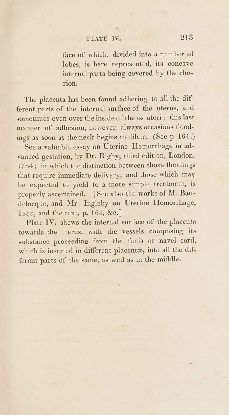 face of which, divided into a number of lobes, is here represented, its concave internal parts being covered by the cho- rion. The placenta has been found adhering to all the dif- ferent parts of the internal surface of the uterus, and sometimes even over the inside of the os uteri; this last manner of adhesion, however, always occasions flood- ings as soon as the neck begins to dilate. (See p. 164.) See a valuable essay on Uterine Hemorrhage in ad- vanced gestation, by Dr. Rigby, third edition, London, 1784; in which the distinction between those floodings that require immediate delivery, and those which may be expected to yield to a more simple treatment, 1s properly ascertained. [See also the works of M. Bau- delocque, and Mr. Ingleby on Uterine Hemorrhage, 1833, and the text, p. 164, &amp;c. | Plate IV. ‘shews the internal surface of the placenta towards the uterus, with the vessels composing its substance proceeding from the funis or navel cord, which is inserted in different placenta, into all the dif- ferent parts of the same, as well as in the middle.