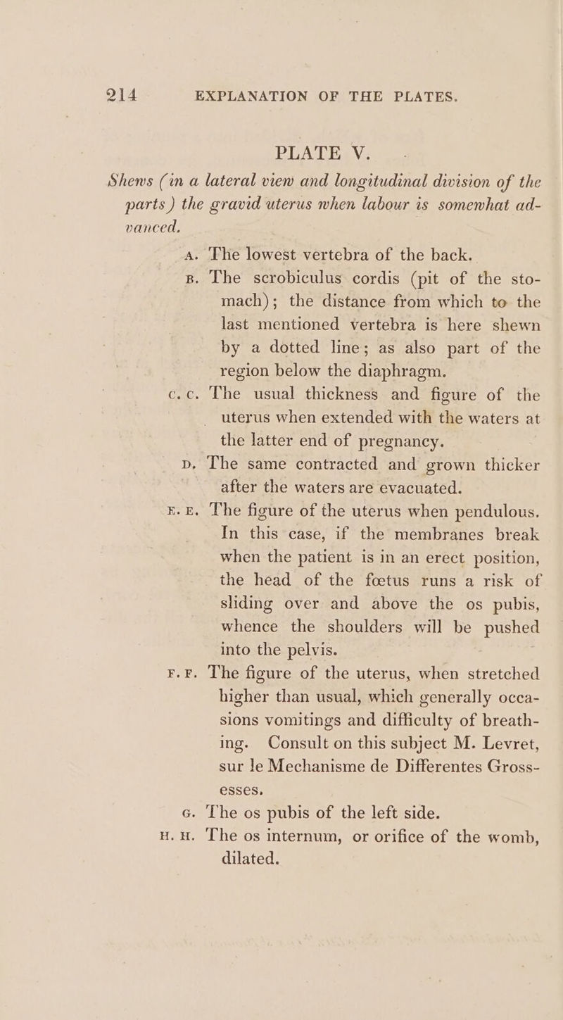 vanced. H. H. mach); the distance from which to the last mentioned vertebra is here shewn by a dotted line; as also part of the region below the diaphragm. uterus when extended with the waters at the latter end of pregnancy. | The same contracted and grown thicker after the waters are evacuated. In this case, if the membranes break when the patient is in an erect position, the head of the foetus runs a risk of sliding over and above the os pubis, whence the shoulders will be pushed into the pelvis. higher than usual, which generally occa- sions vomitings and difficulty of breath- ing. Consult on this subject M. Levret, sur le Mechanisme de Differentes Gross- esses, The os pubis of the left side. The os internum, or orifice of the womb, dilated.