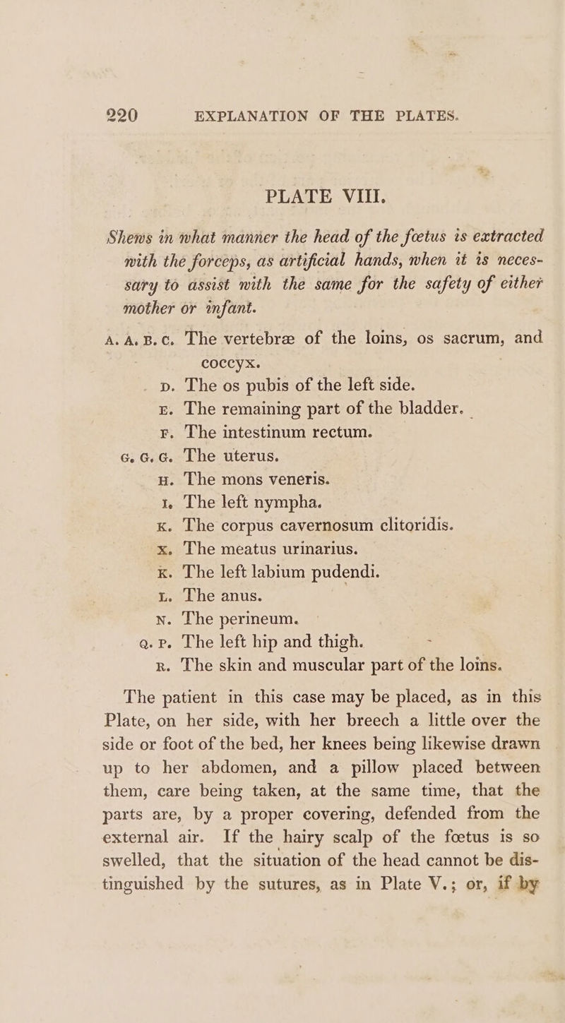PLATE VIII. Shews in what manner the head of the foetus is extracted with the forceps, as artificial hands, when it is neces- sary to assist with the same for the safety of either mother or infant. A.A. B.C. The vertebre of the loins, os sacrum, and coccyx. | p. The os pubis of the left side. gE. The remaining part of the bladder. — r. The intestinum rectum. «.G.G. The uterus. Hu. The mons veneris. 1. The left nympha. x. The corpus cavernosum clitoridis. x. The meatus urinarius. k. The left labium pudendi. 3. The anus. | wn. The perineum. qa. Pp. The left hip and thigh. ; r. The skin and muscular part of the loins. The patient in this case may be placed, as in this Plate, on her side, with her breech a little over the side or foot of the bed, her knees being likewise drawn up to her abdomen, and a pillow placed between them, care being taken, at the same time, that the parts are, by a proper covering, defended from the external air. If the hairy scalp of the foetus is so swelled, that the situation of the head cannot be dis- tinguished by the sutures, as in Plate V.; or, if by