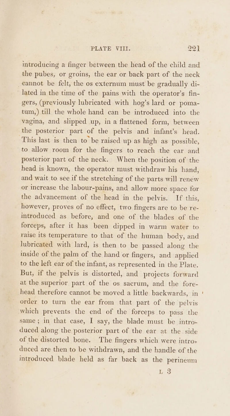 introducing a finger between the head of the child and the pubes, or groins, the ear or back part of the neck cannot be felt, the os externum must be gradually di- lated in the time of the pains with the operator’s fin- gers, (previously lubricated with hog’s lard or poma- tum, ) till the whole hand can be introduced into the vagina, and slipped up, in a flattened form, between the posterior part of the pelvis and infant’s head. This last is then to be raised up as high as possible, to allow room for the fingers to reach the ear and posterior part of the neck. When the position of the head is known, the operator must withdraw his hand, and wait to see if the stretching of the parts will renew or increase the labour-pains, and allow more space for the advancement of the head in the pelvis. If this, however, proves of no effect, two fingers are to be re- introduced as before, and one of the blades of the forceps, after it has been dipped in warm water to raise its temperature to that of the human body, and lubricated with lard, is then to be passed along the inside of the palm of the hand or fingers, and applied to the left ear of the infant, as represented in the Plate. But, if the pelvis is distorted, and projects forward at the superior part of the os sacrum, and the fore- head therefore cannot be moved a little backwards, in order to turn the ear from that part of the pelvis which prevents the end of the forceps to pass the same ; in that case, I say, the blade must be intro- duced along the posterior part of the ear at the side of the distorted bone. The fingers which were intro- duced are then to be withdrawn, and the handle of the introduced blade held as far back as the perineum be