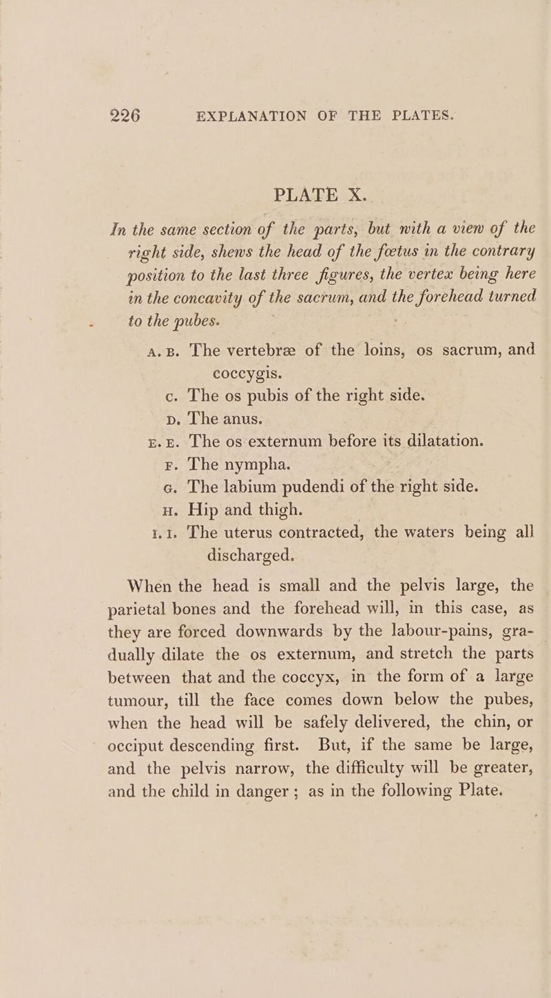 PLATE X. In the same section of the parts, but mith a view of the right side, shews the head of the foetus in the contrary position to the last three figures, the vertex beg here in the concavity of the sacrum, and the forehead turned to the pubes. ; A.B. The vertebrze of the loins, os sacrum, and coccygis. . The os pubis of the right side. . The anus. . The os externum before its dilatation. . The nympha. . The labium pudendi of the right side. . Hip and thigh. : . The uterus contracted, the waters being all discharged. Betts Go te pe cs When the head is small and the pelvis large, the parietal bones and the forehead will, in this case, as they are forced downwards by the labour-pains, gra- dually dilate the os externum, and stretch the parts | between that and the coccyx, in the form of a large tumour, till the face comes down below the pubes, when the head will be safely delivered, the chin, or occiput descending first. But, if the same be large, and the pelvis narrow, the difficulty will be greater, and the child in danger ; as in the following Plate.