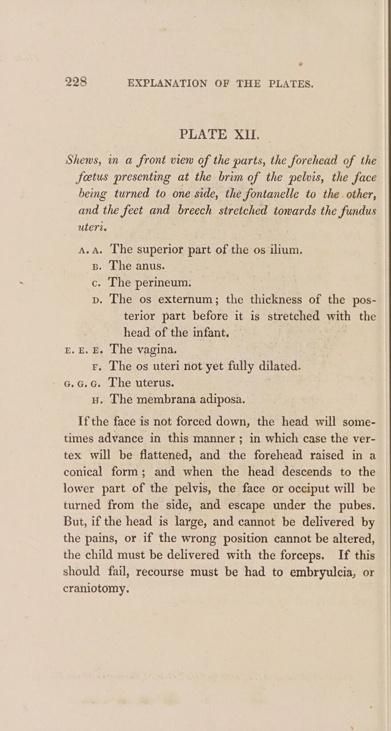 ¥ 228 EXPLANATION OF THE PLATES. PLATE XII. Shens, mn a front view of the parts, the forehead of the foetus presenting at the brim of the pelvis, the face being turned to one side, the fontanelle to the. other, and the feet and breech stretched towards the fundus ULET Le A.A. The superior part of the os ilium. B. The anus. c. The perineum. p. The os externum; the thickness of the pos- terior part before it is stretched with the head of the infant. E.E. E. The vagina. £. The os uteri not yet fully dilated. c.G.G. The uterus. Hu. The membrana adiposa. If the face is not forced down, the head will some- times advance in this manner ; in which case the ver- tex will be flattened, and the forehead raised in a conical form; and when the head descends to the lower part of the pelvis, the face or occiput will be turned from the side, and escape under the pubes. But, if the head is large, and cannot be delivered by the pains, or if the wrong position cannot be altered, the child must be delivered with the forceps. If this should fail, recourse must be had to embryulcia, or craniotomy.
