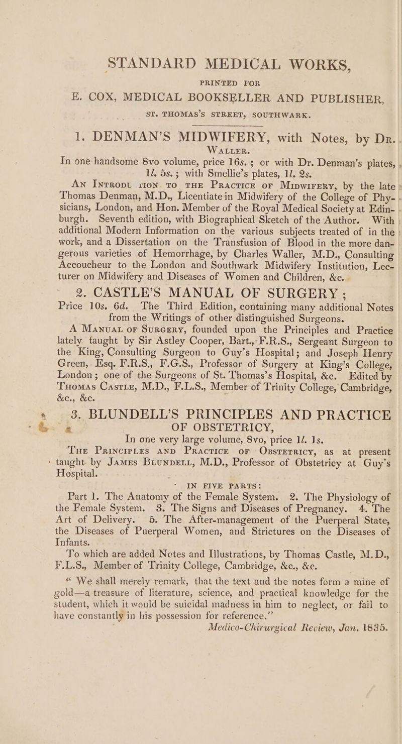 se STANDARD MEDICAL WORKS, PRINTED FOR E. COX, MEDICAL BOOKSELLER AND PUBLISHER, ST. THOMAS’S STREET, SOUTHWARK. 1. DENMAN’S MIDWIFERY, with Notes, by Dr. WatteR, In one handsome 8vo volume, price 16s. or with Dr. Denman’s plates, , 1/, 5s.; with Smellie’s plates, 11. 2s. An Inrropu st0N. to THE Practice or Mipwirery, by the late » Thomas Denman, M.D., Licentiatein Midwifery of the College of Phy- - sicians, London, and Hon. Member of the Royal Medical Society at Edin- - burgh. Seventh edition, with Biographical Sketch of the Author. With . additional Modern Information on the various subjects treated of in the work, and a Dissertation on the Transfusion of Blood in the more dan- gerous varieties of Hemorrhage, by Charles Waller, M.D., Consulting Accoucheur to the London and Southwark Midwifery Institution, Lec- turer on Midwifery and Diseases of Women and Children, &amp;c. . 2. CASTLE’S MANUAL OF SURGERY ; Price 10s, 6d. The Third Edition, containing many additional Notes from the Writings of other distinguished Surgeons. A Manuvat or Surcery, founded upon the Principles and Practice lately taught by Sir Astley Cooper, Bart. F.R.S., Sergeant Surgeon to the King, Consulting Surgeon to Guy’s Hospital; and Joseph Henry Green, Esq. F.R.S,, F.G.S., Professor of Surgery at King’s College, London ; one of the Surgeons of St. Thomas’s Hospital, &amp;c. Edited by Tuomas Castiez, M.D., F.L.S., Member of Trinity College, Cambridge, &amp;e., &amp;e. 3. BLUNDELL’S PRINCIPLES AND PRACTICE ry OF OBSTETRICY, In one very large volume, 8vo, price ll. Js. Tue Parincrptes And Pracrice or Obssterricy, as at present Hospital. IN FIVE PARTS: Part 1. The Anatomy of the Female System. 2. The Physiology of the Female System. 3. The Signs and Diseases of Pregnancy. 4. The Art of Delivery. 5, The After-management of the Puerperal State, the Diseases of Puerperal Women, and Strictures on the Diseases of Infants. To which are added Notes and Illustrations, by Thomas Castle, M.D., F.L.S., Member of Trinity College, Cambridge, &amp;c., &amp;c. “ We shall merely remark, that the text and the notes form a mine of gold—a treasure of literature, science, and practical knowledge for the student, which it would be suicidal madness in him to neglect, or fail to have constantly in his possession for reference.” ' ; Medico-Chirurgical Review, Jan. 1835.