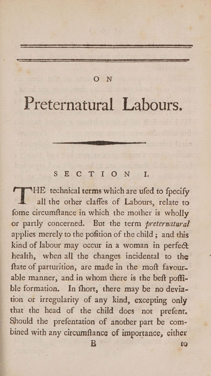 S$. be Ct ON eT, HE technical terms which are ufed to fpecify all the other claffes of Labours, relate to fome circumftance in which the mother is wholly or partly concerned. But the term preternatural applies merely to the pofition of the child; and this kind of labour may occur in a woman in perfect health, when all the changes incidental to the {tate of parturition, are made in the moft favour. able manner, and in whom there is the beft poffi- ble formation. In fhort, there may be no devia- tion or irregularity of any kind, excepting only that the head of the child does not prefent. Should the prefentation of another part be com- bined with any circumftance of importance, either é to