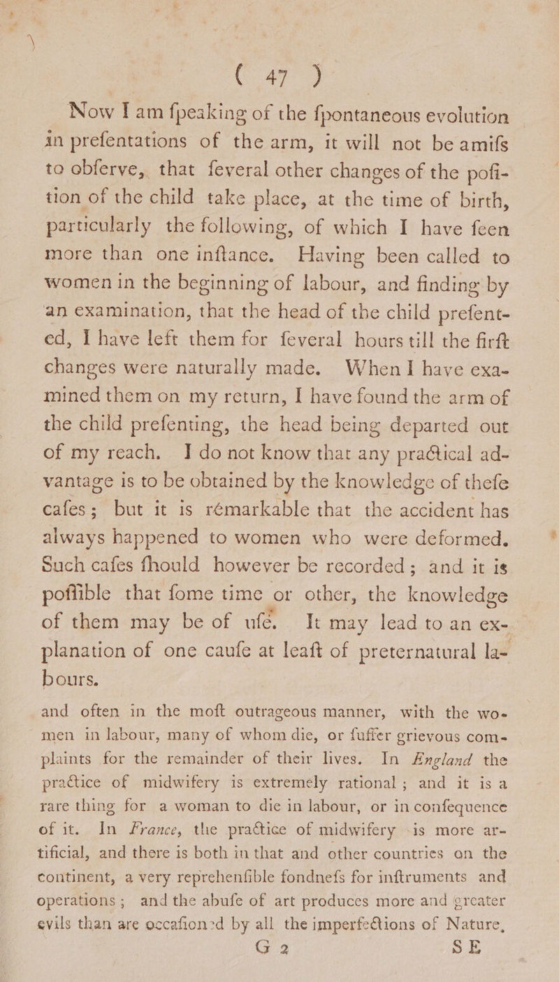 Now I am fpeaking of the fpontaneous evolution An prefentations of the arm, it will not be amifs to obferve, that feveral other changes of the pofi- tion of the child take place, at the time of birth, particularly the following, of which I have feen more than one inftance. Having been called to women in the beginning of labour, and finding by an examination, that the head of the child prefent- ed, Ihave left them for feveral hours till the firft changes were naturally made. When I have exa- mined them on my return, I have found the arm of the child prefenting, the head being departed out of my reach. I do not know that any praQical ad- vantage is to be obtained by the knowledge of thefe cafes; but it is rémarkable that the accident has always happened to women who were deformed. Such cafes fhould however be recorded; and it is pofiible that fome time or other, the knowledge of them may be of ufe.. It may lead to an ex- planation of one caufe at leaft of preternatural la- bours. and often in the moft outrageous manner, with the wo- men in labour, many of whom die, or fuffer grievous com- plaints for the remainder of their lives. In Angland the practice of midwifery is extremely rational; and it is a rare thing for a woman to die in labour, or in confequence of it. In france, the practice of midwifery -is more ar- tificial, and there is both in that and other countries on the continent, a very reprehenfible fondnefs for inftruments and operations; andthe abufe of art produces more and greater evils than are occafioncd by all the imperfections of Nature, | G 2 SE