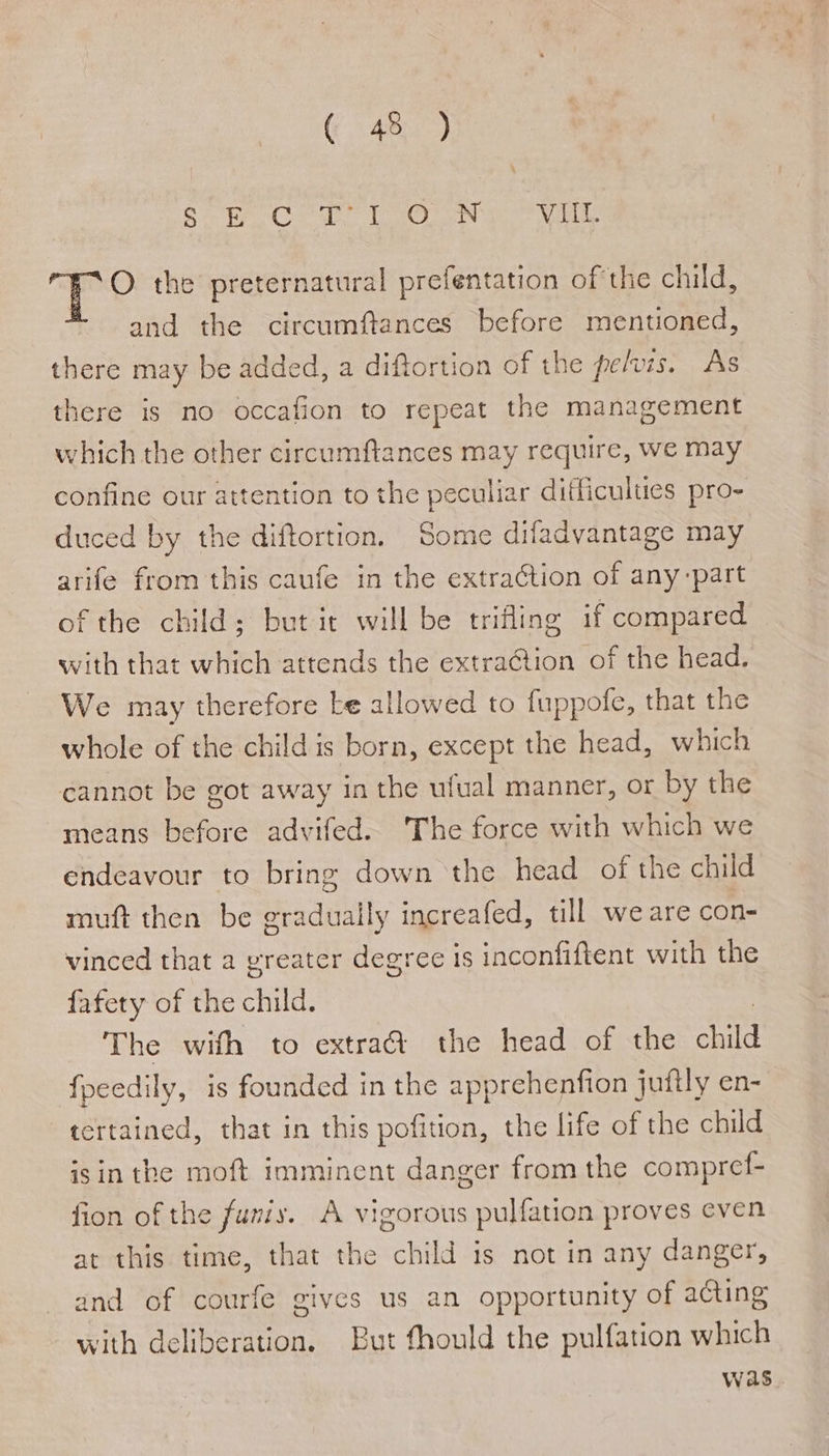 (Cats) Motia 9 80 Glas baa Lan eas bole hk Fe G a © the preternatural prefentation of the child, * and the circumftances before menuoned, there may be added, a diftortion of the pefzs. As there is no occafion to repeat the management which the other circumftances may require, we may confine our attention to the peculiar difficulties pro- duced by the diftortion. Some difadvantage may arife from this caufe in the extraGtion of any-part of the child; but it will be trifling if compared with that which attends the extra@ion of the head. We may therefore ke allowed to fuppofe, that the whole of the child is born, except the head, which cannot be got away in the ufual manner, or by the means before advifed. The force with which we endeavour to bring down the head of the child muft then be gradually increafed, till we are con- vinced that a yreater degree is inconfiftent with the fafety of the child. : - The with to extra@ the head of the child fpeedily, is founded in the apprehenfion juftly en- tertained, that in this pofition, the life of the child isin the moft imminent danger from the compref- fion of the funiy. A vigorous pulfation proves even at this time, that the child is not in any danger, and of courfe gives us an opportunity of acting with deliberation. But fhould the pulfation which was