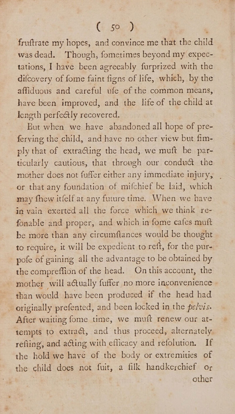 fruftrate my hopes, and convince me that the child wasdead. Though, fometimes beyond my expec- difcovery of fome faint figns of life, which, by the affiduous and careful ufe of the common means, have been improved, and the life of the child at length perfectly recovered. But when we have abandoned all hope of pre- ferving the child, and have no other view but fim- ply that of extra@ting the head, we muft be par- ticularly cautious, that through our conduct the mother does not fuffer either any immediate injury, or that any foundation of mifchief be laid, which may fhew itfelf at any future time. When we have in vain exerted all the force which we think re- fonable and proper, and which in fome cafes muft be more than any circumftances would be thought to require, it will be expedient to reft, for the pur- pofe of gaining all the advantage to be obtained by the compreffion of the head. On this account, the mother will aétually fuffer no more inconvenience than would have been produced if the head had originally prefented, and been locked in the pefuis. After waiting fome time, we muft renew our at- tempts fo extra, and thus proceed, alternately. refiing, and ating with efficacy and refolution. If the hold we have of the body or extremities of the child does not fuit, a filk handkerchief or 3 other *