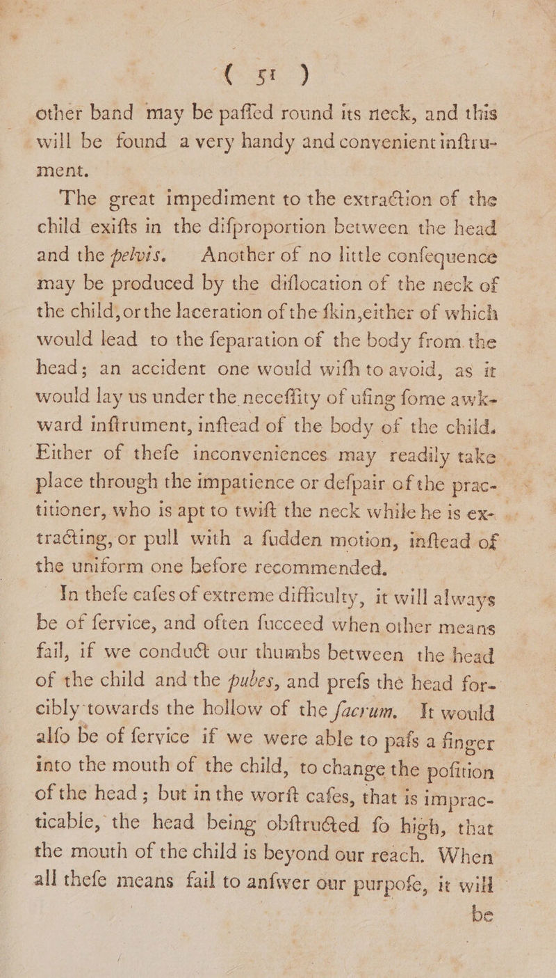 Soe) other band may be paffed round its neck, and this will be found a very handy and conyenient inftru- ment. The great impediment to the extraction of the child exifts in the difproportion between the head and the pelvis. Another of no little confequence may be produced by the diflocation of the neck of the child, orthe laceration of the {kin,either of which would lead to the feparation of the body from the head; an accident one would wifh to avoid, as it would lay us under the neceffity of ufing fome awk- ward infirument, inftead of the body of the child. ‘Either of thefe inconveniences may readily take. place through the impatience or defpair of the prac- titioner, who is apt to twift the neck while he is ex- | tracting, or pull with a fudden motion, inftead of the uniform one before recommended. In thefe cafes of extreme difficulty, it will always be of fervice, and often fucceed when other means fail, if we condut our thumbs between the head of the child andthe pudes, and prefs the head for-: cibly towards the hollow of the facrum. Jt would alfo be of fervice if we were able to pafs a finger into the mouth of the child, to change the pofition of the head; but in the worft cafes, that is imprac- ucable, the head being obftru@ted fo high, that the mouth of the child is beyond our reach. When all thefe means fail to anfwer our purpofe, it will - be