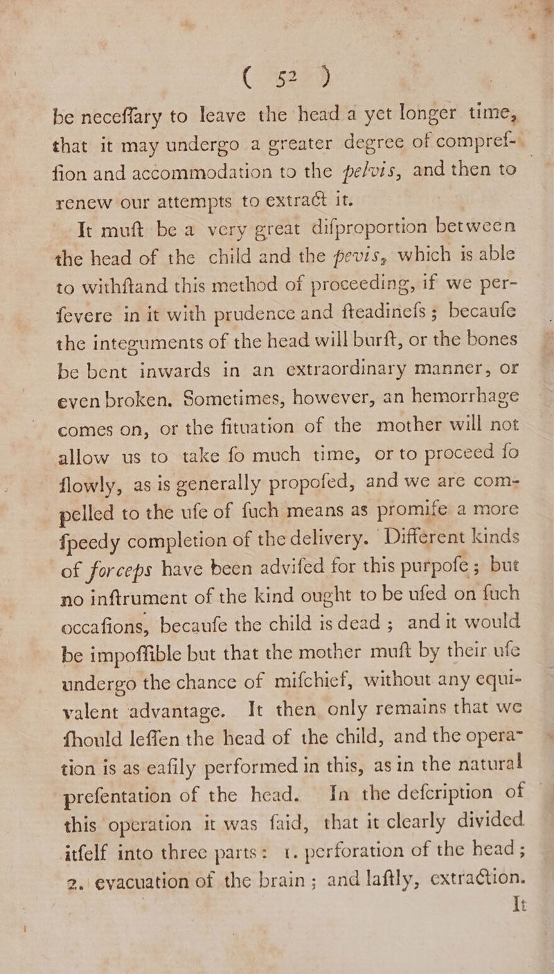( eee be neceffary to leave the head a yet longer time, that it may undergo a greater degree of compref- fion and accommodation to the pe/vis, and then to renew our attempts to extract it. | Te muft be a very great difproportion between the head of the child and the pevis, which is able to withftand this method of proceeding, if we per- fevere in it with prudence and fteadineis ; becaufe the integuments of the head will burft, or the bones be bent inwards in an extraordinary manner, or even broken. Sometimes, however, an hemorrhage comes on, or the fituation of the mother will not allow us to take fo much time, orto proceed fo flowly, as is generally propofed, and we are com- pelled to the ufe of fuch means as promife a more fpeedy completion of the delivery. Different kinds of forceps have been advifed for this purpofe ; but no inftrument of the kind ought to be ufed on fuch occafions, becaufe the child isdead ; andit would be impoffible but that the mother muft by their ufe undergo the chance of mifchicf, without any equi- valent advantage. It then only remains that we fhould leffen the head of the child, and the opera~ tion is as eafily performed in this, asin the natural prefentation of the head. In the defcription of this operation it was faid, that it clearly divided itfelf into three parts: 1. perforation of the head ; 2. evacuation of the brain; and laftly, extraction. It
