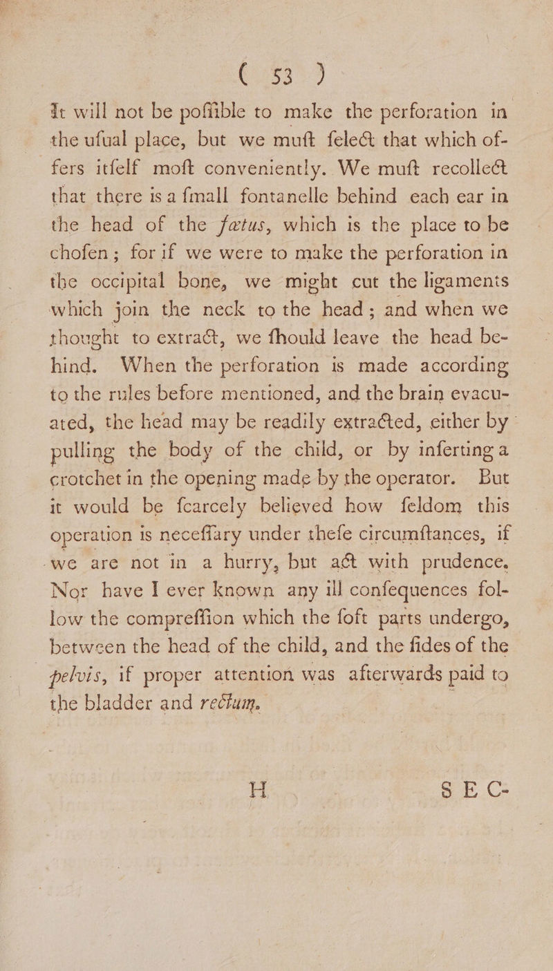 R258 de will not be poffible to make the perforation in the ufual place, but we muft fele&amp; that which of- fers itfelf moft conveniently. We muft recollect that there isa fmall fontanelle behind each ear in the head of the fatus, which is the place to be chofen; for if we were to make the perforation in the occipital bone, we might cut the ligamenis which join the neck to fag head ; and when we thought to extract, we fhould leave the head be- hind. When the perforation is made according to the rules before mentioned, and the brain evacu- ated, the head may be readily extracted, either by pulling the body of the child, or by inferting a crotchet in the opening made by the operator. But it would be fcarcely believed how feldom this operation 1S neceflary under thefe circumftances, if ‘we are not in a hurry, but a&amp; with prudence, Nor have I ever known any ul confequences fol- low the compreffion which the foft parts undergo, between the head of the child, and the fides of the pelvis, if proper attention was afterwards paid to the bladder and rectum. H $ E C-