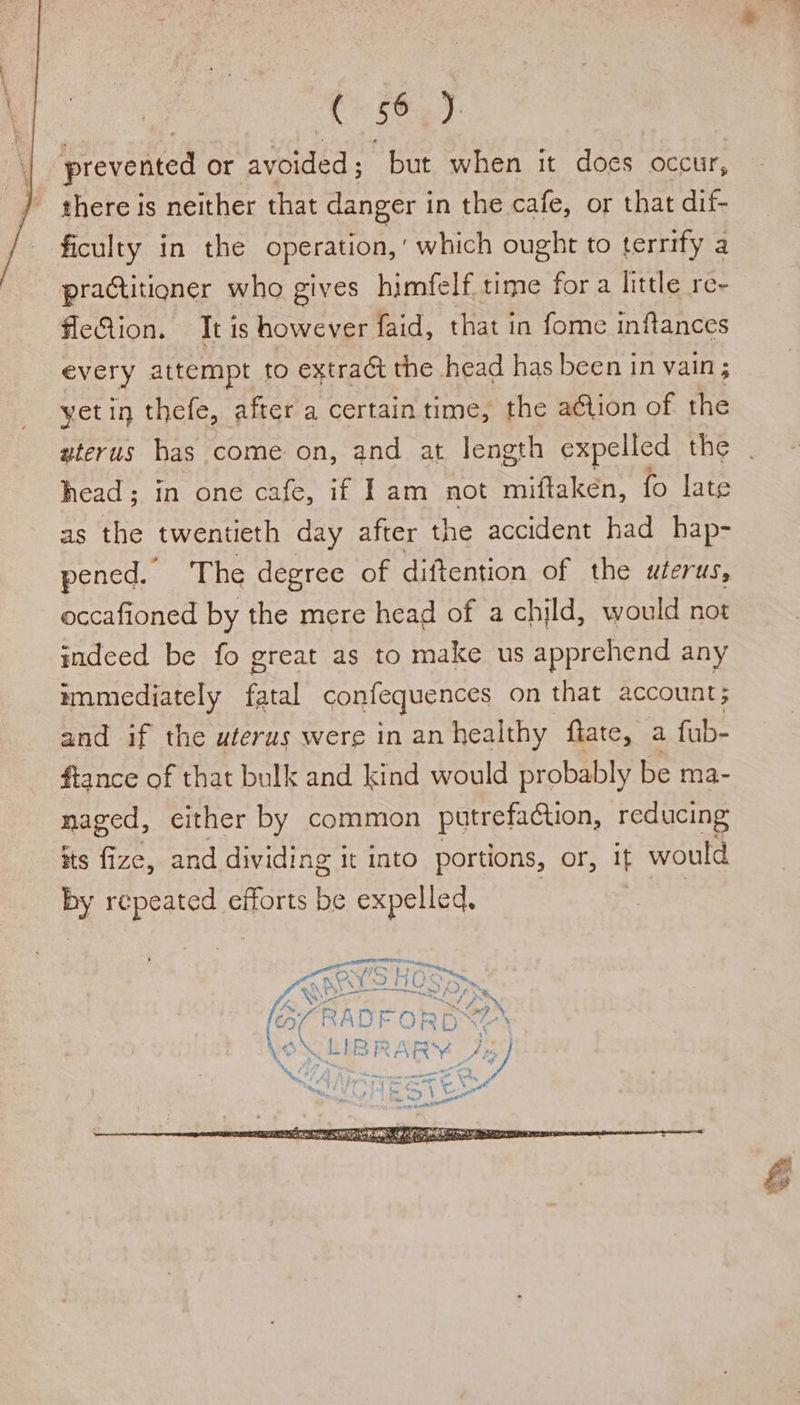 prevented or avoided; but when it does occur, there is neither that danger in the cafe, or that dif- ficulty in the operation,’ which ought to terrify a practitioner who gives himfelf time for a little re- fleQion. It is however faid, that in fome inftances every attempt to extract the head has been in vain ; yetin thefe, after a certain time, the ation of the uterus has come on, and at length expelled the head; in one cafe, if Iam not miftaken, fo late as ie twentieth day after the accident had hap- pened. The degree of diftention of the uterus, occafioned by the mere head of a child, would not indeed be fo great as to make us apprehend any mnmediately Mal confequences on that account; and if the uterus were in an healthy flate, a fub- fiance of that bulk and kind would probably be ma- naged, either by common putrefaction, reducing its fize, and dividing it into portions, or, if would by repeated efforts be expelled, rae ahre t SHC oe MPs ae) } Re ~e } RF. Pe pa R* “7 ye Calhe| wo ca 4. A % (RADFORD Safes