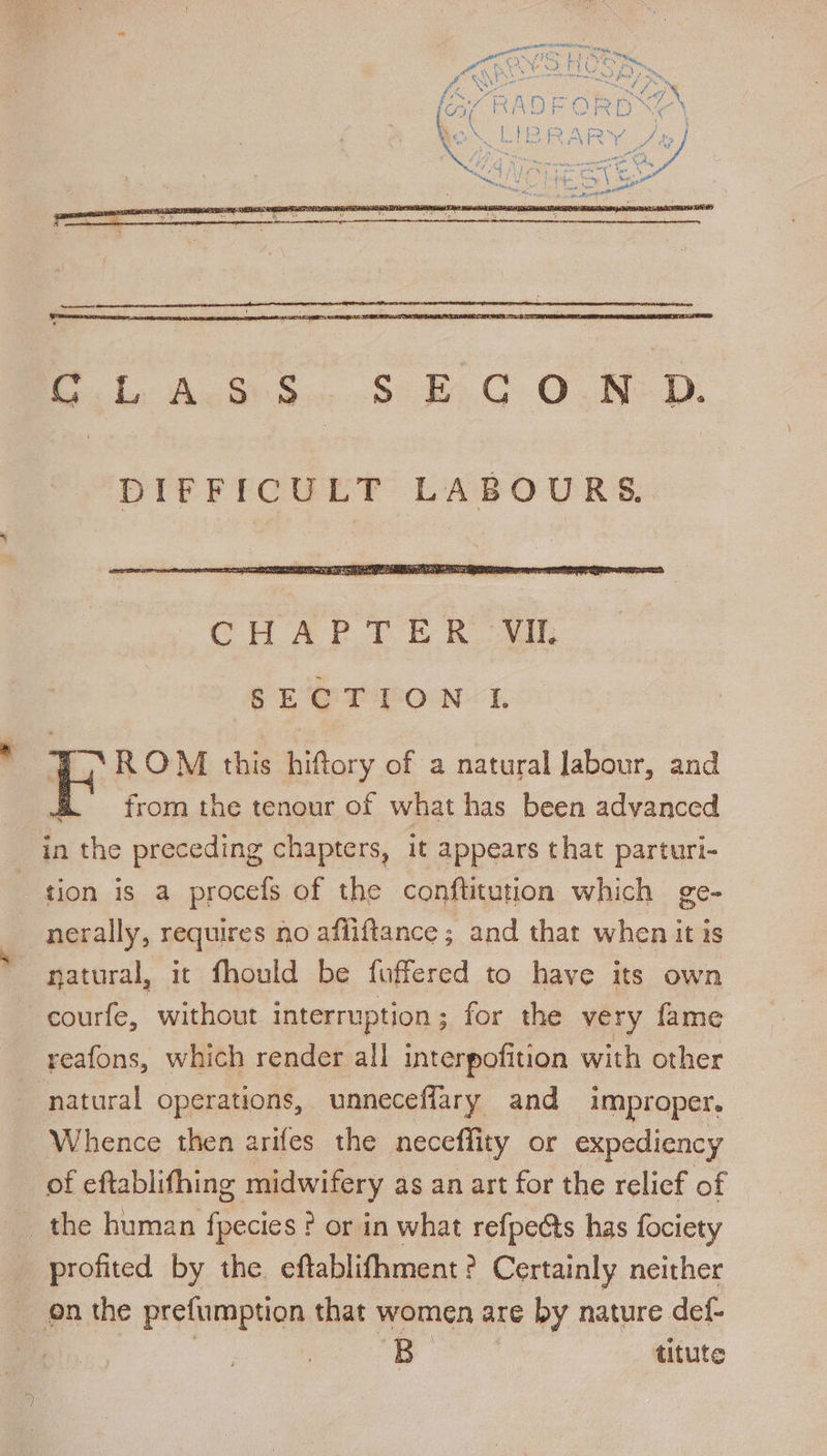 A ee Se ONE. DIFFICULT LABOURS. SECT EON 1. ZS ROM this hiftory of a natural labour, and &amp; = from the tenour of what has been advanced in bithe preceding chapters, it appears that parturi- tion is a procefs of the conftitution which ge~ nerally, requires no afiiftance ; and that when it is natural, it fhould be fuffered to have its own courfe, without interruption ; for the very fame reafons, which render all interpofition with other natural operations, unneceflary and improper. Whence then arifes the neceflity or expediency of eftablifhing midwifery as an art for the relief of _ the human fpecies ? or in what refpeéts has fociety profited by the. eftablifhment ? Certainly neither on the prefumption that women are by nature def- a titute