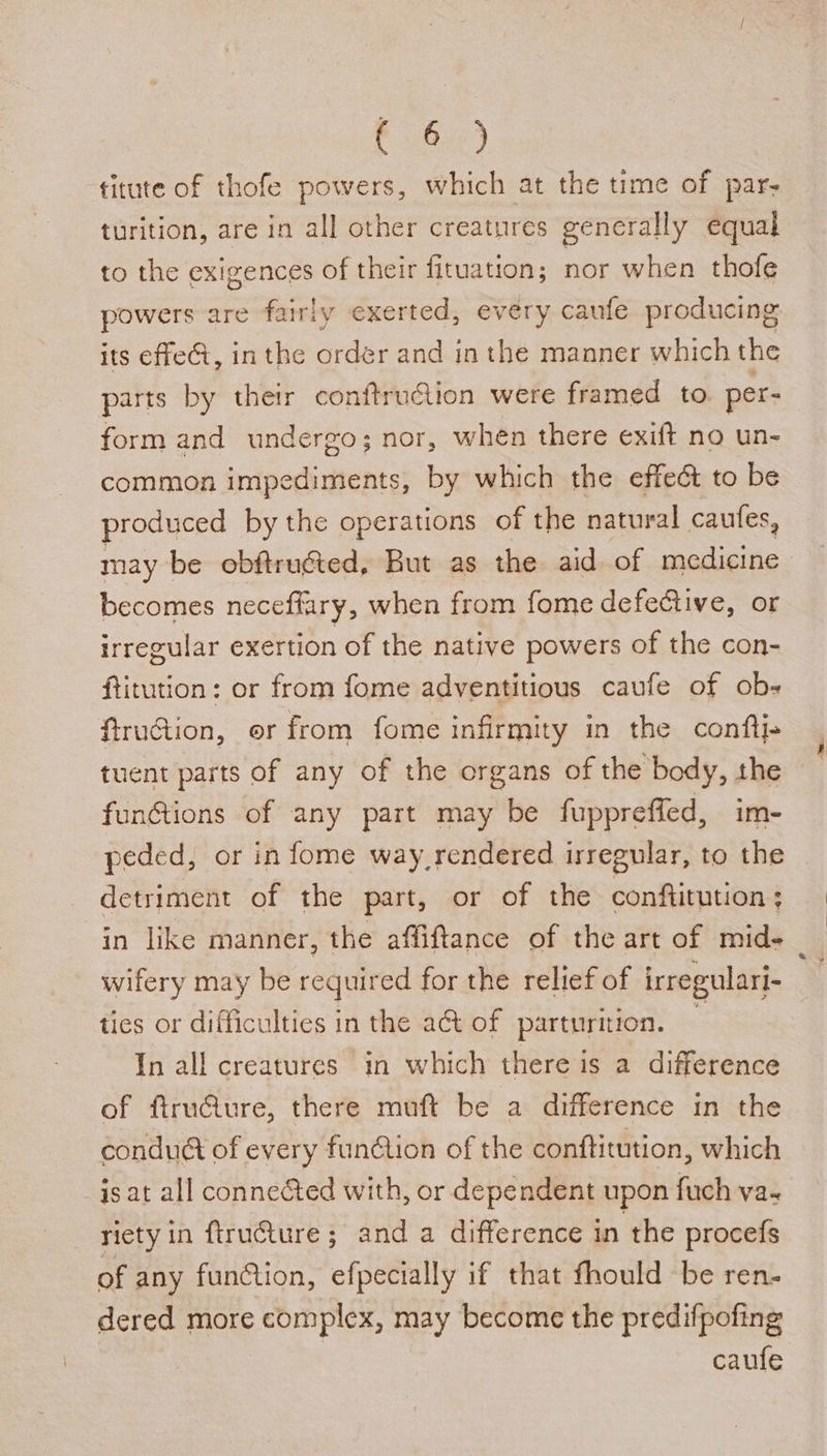 E62) titute of thofe powers, which at the time of par- turition, are in all other creatures generally equal to the exigences of their fituation; nor when thofe powers are fairly exerted, every caufe producing its effe@, inthe order and in the manner which the parts by their conftru€ion were framed to. per- form and undergo; nor, when there exift no un- common impediments, by which the effect to be produced by the operations of the natural caufes, may be obftrugted, But as the aid of medicine becomes neceffary, when from fome defective, or irregular exertion of the native powers of the con- ftitution: or from fome adventitious caufe of ob- fruction, or from fome infirmity in the conftj» tuent parts of any of the organs of the body, the funGtions of any part may be fuppreffed, im- peded, or in fome way rendered irregular, to the detriment of the part, or of the conftitution ; in like manner, the affiftance of the art of mid- wifery may be required for the relief of irregulari- ties or difficulties i in the act of parturition. In all creatures in which there is a difference of ftruGure, there muft be a difference in the condué of every funtion of the conftitution, which is at all conne&amp;ted with, or dependent upon fuch va- riety in flructure ; and a difference in the procefs of any funtion, efpecially if that fhould be ren- dered more complex, may become the predifpofing | caufe
