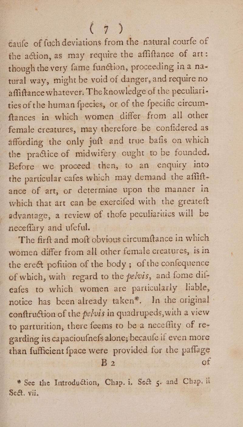 Ch) éatife of fuch deviations from the natural courfe of the action, as may require the affiftance of art: though the very fame function, proceeding ina na- tural way, might be void of danger, and require no affiftance whatever. The knowledge of the peculiari- ties of the human fpecies, or of the fpecific circum- ftances in which women differ from all other female creatures, may therefore be confidered as affording the only juft and true bafis on which the practice of midwifery ought to be founded. Before we proceed then, to an enquiry into the particular cafes which may demand the affift- ance of art, or determine upon the manner in which that art can be exercifed with the greateft adyantage, a review of thofe peculiaritics will be neceflary and ufeful. The firft and moft obvious circumftance in which women differ from all other female creatures, is in the ere&amp; pofition of the body ; of the confequence of which, with regard to the pelvis, and iome dif- eafes to which women are particularly liable, notice has been’already taken*. In the original » conftruction of the pelvis in quadrupeds,with a view to parturition, there feems to be a neceffity of re- garding its capacioufnefs alone; becaule ii even more than fufficient fpace were provided for the paflage } B 2 of * See the Introduétion, Chap. i, Sect 5. and Chap. ii sect. vii. : | |