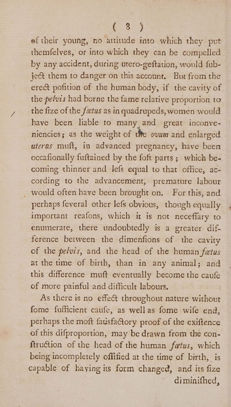 t 8°) ef their young, no attitude into which they put themfelves, or into which they can be compelled by any accident, during utero-geftation, would fub- je&amp; them to danger on this account. But from the erect pofition of the human body, if the cavity of the pefvis had borne the fame relative proportion to the fize of the fetus as in quadrupeds, women would have been lable to many and great inconve- niencies; as the weight of tHe ovum and enlarged uteras muft, in advanced pregnancy, have been occafionally fuftained by the foft parts ; which be- coming thinner and lefs equal to that office, ac- cording to the advancement, premature labour would often have been brought on. For this, and perhaps feveral other lefs obvious, though equally important reafons, which it is not neceffary to enumerate, there undoubtedly is a greater dif- ference between the dimenfions of the cavity of the pelvis, and the head of the human fetus at the tme of birth, than in any animal; and this difference muft eventually become the caufe of more painful and difficult labours. As there is no effect throughout nature without fome fufficient catife, as wellas fome wife end, perhaps the moft fauisfatory proof of the exiftence of this difproportion, may be drawn from the con- ftruction of the head of the human fetus, which being incompletely offified at the time of birth, is capable of haying its form changed, and its fize diminifhed,