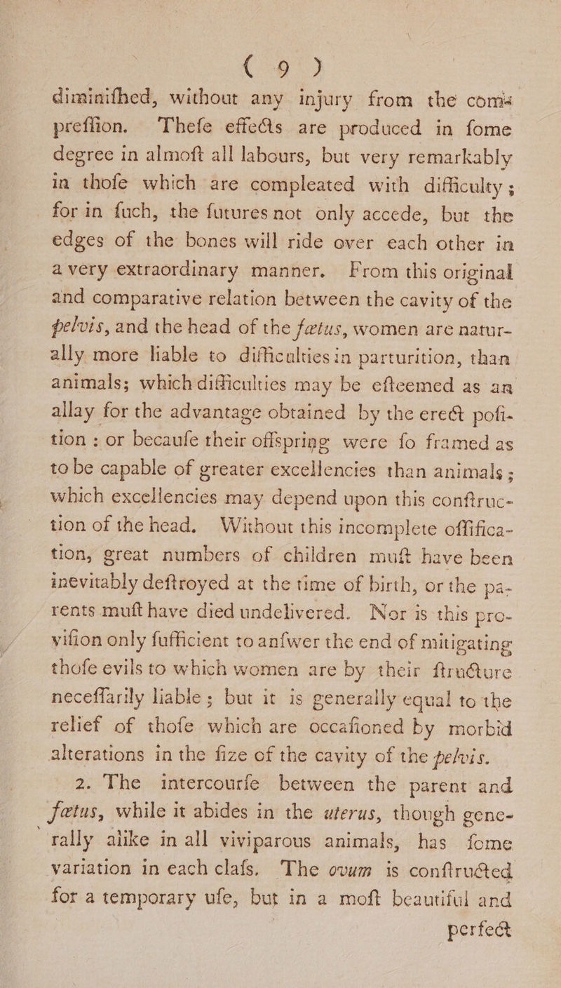 Coy) diminifhed, without any injury from the coms preflion. Thefe effets are produced in fome degree in almoft all labours, but very remarkably in thofe which are compleated with difficulty ; for in fuch, the futures not only accede, but the edges of the bones will ride over each other in avery extraordinary manner. From this original and comparative relation between the cavity of the pelvis, and the head of the fetus, women are natur- ally more liable to difficulties in parturition, than animals; which difficulties may be efteemed as an allay for the advantage obtained by the ere&amp; poli. tion : or becaufe their offsprigg were fo framed as to be capable of greater excellencies than animals ; which excellencies may depend upon this conftruc- tion of the head. Without this incomplete offifica- tion, great numbers of children muft have been inevitably deftroyed at the time of birth, or the pa- rents muft have died undelivered. Nor is this pro- viion only fufficient to anfwer the end of mitigating thofe evils to which women are by their ftru@ure neceffarily liable ; but it is generally equal to the relief of thofe which are occafioned by morbid alterations in the fize of the cavity of the pelvis. 2. The intercourfe between the parent and jetus, while it abides in the uterus, though gene- rally alike in all viviparous animals, has fome variation in each clafs. The ovum is confiructed for a temporary ufe, but in a moft beautiful and | | perfect