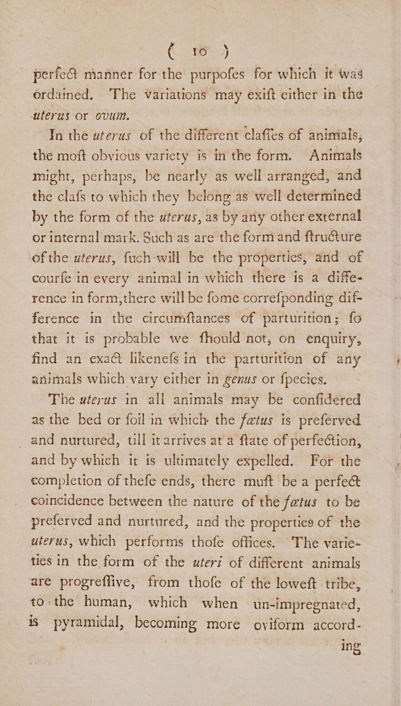 € ® 4 perfea manner for the purpofes for which it was ordained. The variations may exift cither in the uterus or ovum. a In thé uterus of the different claffes of animals, the moft obvious variety is in the form. Animals might, perhaps, be nearly as well arranged, and the clafs to which they belong as well determined by the form of the uterus, as by any other external or internal mark. Such as are the form and ftructure of the uterus, fuch-will be the properties, and of courfe in every animal in which there is a diffe- rence in form,there will be fome correfponding dif- ference in the circumftances of parturition; fo that it is probable we fhould not, on enquiry, find an exact likenefs in the parturition of any animals which vary either in genus or fpecies. The wterus in all animals may be confidered as the bed or foil in which the fetus is preferved and nurtured, till it arrives at a ftate of perfeCtion, and by which it is ultimately expelled. For the completion of thefe ends, there muft be a perfec coincidence between the nature of the fatus to be preferved and nurtured, and the properties of the uterus, which performs thofe offices. The varie- tics in the form of the utert of different animals are progreffive, from thofe of the loweft tribe, to. the human, which when un-impregnated, is pyramidal, becoming more oviform accord- Ing
