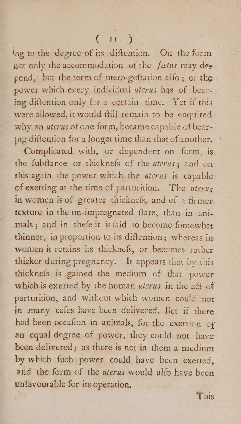 181 ing to the degree of its diftention. On the form not only the accommodation of the fetus may des pend, but the term of utero-geftation alfo; or the power which every individual uterus has bear- ing diftention only fora certain ume. Yet if this were allowed, it would ftill remain to be enquired why an uterus of one form, became capable of bear- | ing diftention for a longer time than that of another. Complicated with, or dependent on form, is the fubftance or thicknefs of the uterus; and on this again ihe power which the uterus is capable: of exerting at the time of parturition. The uterus in women is of greater thicknefs, and of a firmer. texture in the un-impregnated fiace, than in .ani- mals ; and in thefeit is faid to become fomewhat thinner, in proportion to its diftention; whereas in women it retains its thicknefs, or becomes rather thicker during pregnancy. It appears that by this thicknefs is gained the medium of that power whichis exerted by the human uterus in the a&amp; of parturition, and without which women could not in many cafes have been delivered. But if there had been occafion in animals, for the exertion of an equal degree of power, they could not have been delivered; as there is not in them a medium by which fuch power could have been exerted, and the forrh of the uterus would alfo have been unfavourable for its operation, This