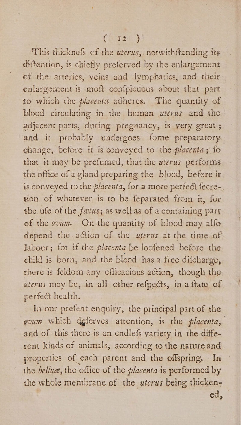 (wast 2 This thicknefs of the uterus, notwithftanding its diffention, is chieHy preferved by the enlargement of the arteries, veins and lymphatics, and their enlargement is moft confpicuous about that part to which the. placenta adheres. The quantity of blood circulating in the human uterus and the — adjacent parts, during pregnancy, is very great ; and it probably undergoes fome preparatory change, before tt is conveyed to the placenta; fo that it may be prefumed, that the wterus performs the office of a gland preparing the blood, before it #s conveyed to the placenta, for a moxe perfeR fecre-, tion of whatever is to be feparated from it, for the ufe of the faius; as well as of a containing part of the ovum. On the quantity of blood may alfo depend the ation of the uterus at the time of Jabour; for if the placenta be loofened before the child is born, and the blood hasa free difcharge, there is feldom any efficaciaus action, though the aterus may be, in all other refpeCts, in a ftate of perfect health. In our prefent enquiry, the principal part of the ovum which dgferves attention, is the placenta, and of this there is an endlefs variety in the diffe- rent kinds of animals, according to the nature and properties of each parent and the offspring. In the bellua, the oflice of the placenta is performed by the whole membrane of the uterus being thicken-