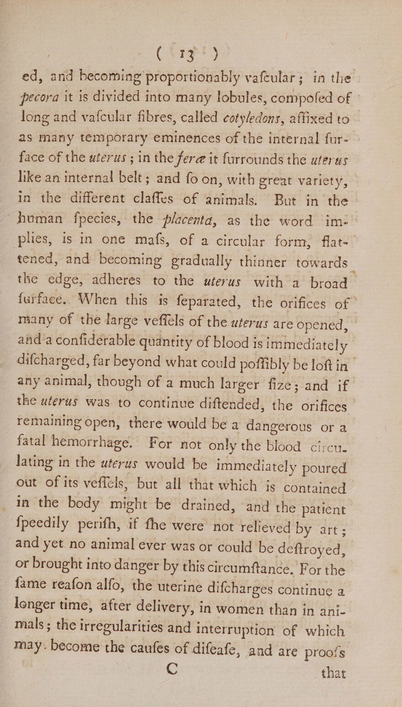 (ote) ed, and becoming proportionably vafeular; in the pecora it is divided into many lobules, compofed of | long and vafcular fibres, called cotyledons, affixed to as many temporary eminences of the internal fur- face of the uterus ; in the fera it furrounds the uterus like an internal belt; and fo on, with great variety, in the different claffes of animals. But in the - human fpecies, the placenta, as the word im- plies, is in one mafs, of a circular form, flat-_ tened, and becoming gradually thinner towards _ the edge, adheres to the uterus with a broad — furface.. When this is feparated, the orifices of | many of the large veffels of the uterus are opened, © anda confiderable quantity of blood is immediately - difcharged, far beyond what could poffibly be loftin | any animal, though of a much larger fize; and if the uterus was to continue diftended, the orifices | remaining open, there would be a dangerous or a fatal hemorrhage. For not only the blood circu. lating in the wterus would be immediately poured out of its veffels, but all that which js contained in the body might be drained, and the patient {peedily perifh, if fhe were’ not relieved by art; and yet no animal ever was or could be deftroyed, or brought into danger by this circumftance. For the fame reafon alfo, the uterine difcharges continue a longer time, after delivery, in women than in ani- mals ; the irregularities and interruption of which may. become the caufes of difeafe, and are proofs ae C that
