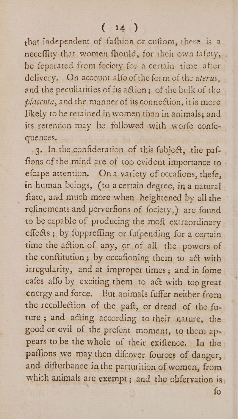that independent of fafhion or cuftom, there is a neceffity that women fhould, for their own fafety, be feparated from fociety for a certain time after delivery. On account alfo ofthe form of the uterus, and the peculiarities of its ation; of the bulk of the placenta, and the manner of its conne¢tion, it is more likely to be retained in women than in animals; and its retention may be followed with worfe confe- quences. 3. In.the.confideration .: this fubje@, the paf- fions of the mind are of too evident importance to - efcape attention. Ona variety of occafions, thefe, in human beings, (to acertain degree, ina natural ftate, and much more when heightened by all the refinements and perverfions of fociety,) are found to be capable of producing the moft extraordinary effects ; by fupprefling or fufpending for a certain time the action of any, or of all the powers of the conftitution ; by occafioning them to a@ with irregularity, and at improper times; and in fome cafes alfo by exciting them to a&amp; with too great energy and force. But animals fuffer neither from the recollection of the paft, or dread of the fu- ture ; and acting according to their nature, the good or evil of the prefent moment, to them ap- pears to be the whole of their exiftence.. In the paflions we may then difcover fources of danger, and difturbance inthe parturition of women, eee | which animals are exempt; and the obferyation is. fo