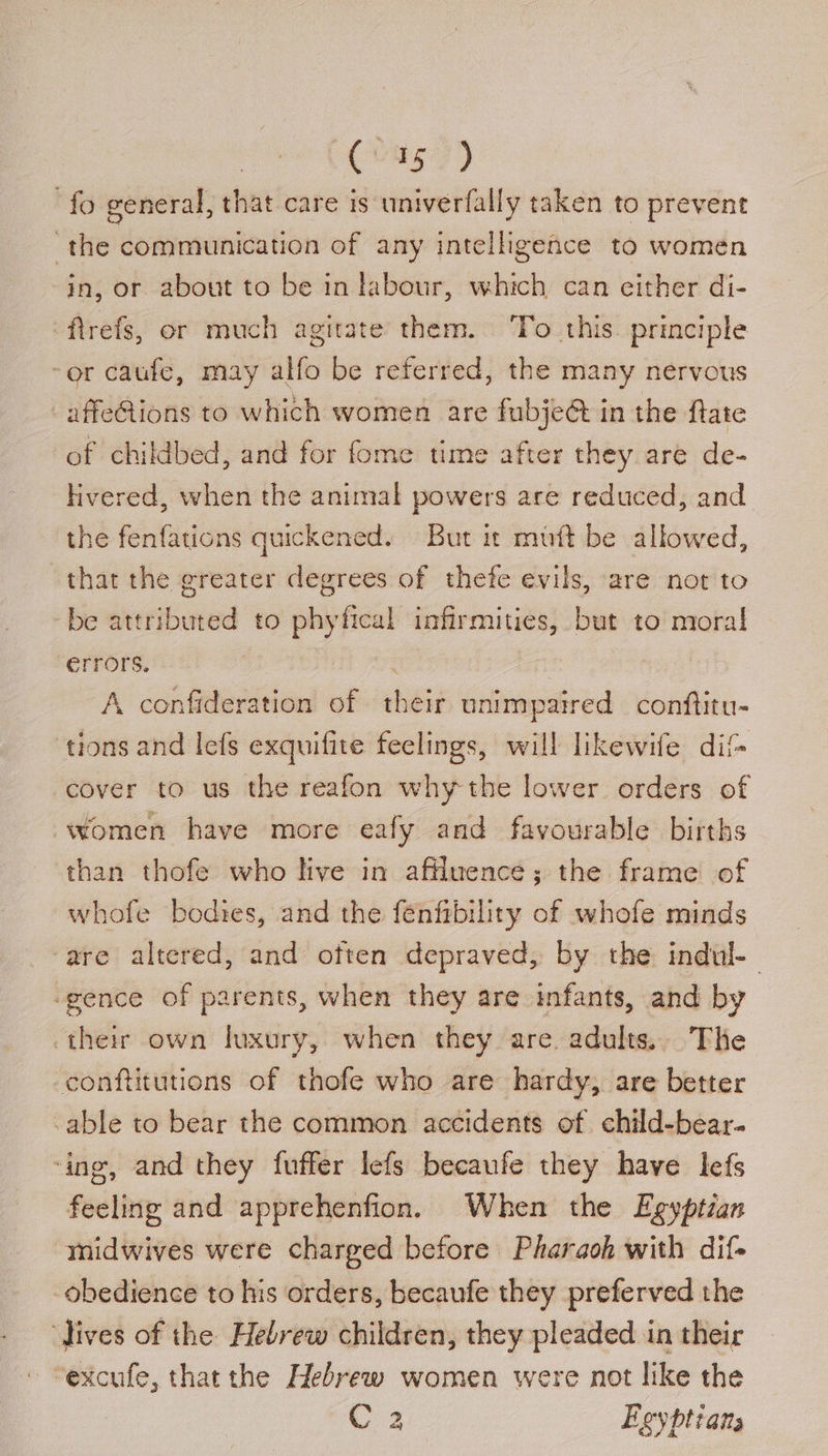 ne) fo general, that care is univerfally taken to prevent the communication of any intelligence to women in, or about to be in labour, which can either di- ‘firefs, or much agitate them. ‘To this. principle “or caufe, may alfo be referred, the many nervous -affeGtions to which women are fubje@ in the fate of childbed, and for fome time after they are de- hvered, when the animal powers are reduced, and the fenfations quickened. But it mutt be allowed, that the greater degrees of thefe evils, are not to be attributed to phyfical infirmities, but to mora! errors. A confideration of their unimpaired conftitu- tions and lefs exquifite feelings, will likewife dif- ‘cover to us the reafon why the lower orders of women have more eafy and favourable births than thofe who live in affluence; the frame of whofe bodies, and the fenfrbility of whofe minds ‘are altered, and often depraved, by the indul- ‘gence of parents, when they are infants, and by their own luxury, when they are. adults, The -conftitutions of thofe who are hardy, are better able to bear the common accidents of child-bear- ‘ing, and they fuffer lefs becaufe they have lefs feeling and apprehenfion. When the Egyptian midwives were charged before Pharaoh with dif- obedience to his orders, becaufe they preferved the Jives of the Hebrew children, they pleaded in their ' “excufe, that the Hebrew women were not like the