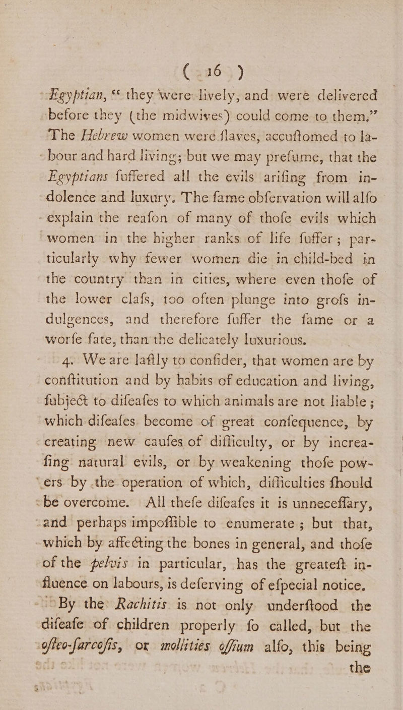 Egyptian, ** they ‘were lively, and were delivered before they (the midwives) could come to them,” The Hebrew women were flaves, accuftomed to la- - bour and hard living; but we may prefume, that the Egyptians fuffered all the evils arifing from in- dolence and luxury. The fame obfervation will alfo - explain the reafon of many of thofe evils which women in the higher ranks of life fuffer; par- ticularly why fewer women die in child-bed in the country than in cities, where even thofe of — the lower clafs, too often plunge into grofs in- dulgences, and therefore fuffer the fame or a worfe fate, than the delicately luxurious. 4. Weare laftly to confider, that women are by conftitution and by habits of education and living, fubje&amp;t to difeafes to which animals are not liable ; which difeafes. become of great confequence, by creating new caufes of difficulty, or by increa- fing natural evils, or by weakening thofe pow- ‘ers by .the operation of which, difficulties fhould “be overcome. All thefe difeafes it is unneceflary, -and perhaps impoffible to enumerate; but that, which by affe@ting the bones in general, and thofe of the pefvis in particular, has the greateft in- fluence on labours, is deferving of efpecial notice. By the Rachitzs is not only underftood the difeafe of children properly fo called, but the ofteo-farcofis, or mollities offum alfo, this being bela ¢ the