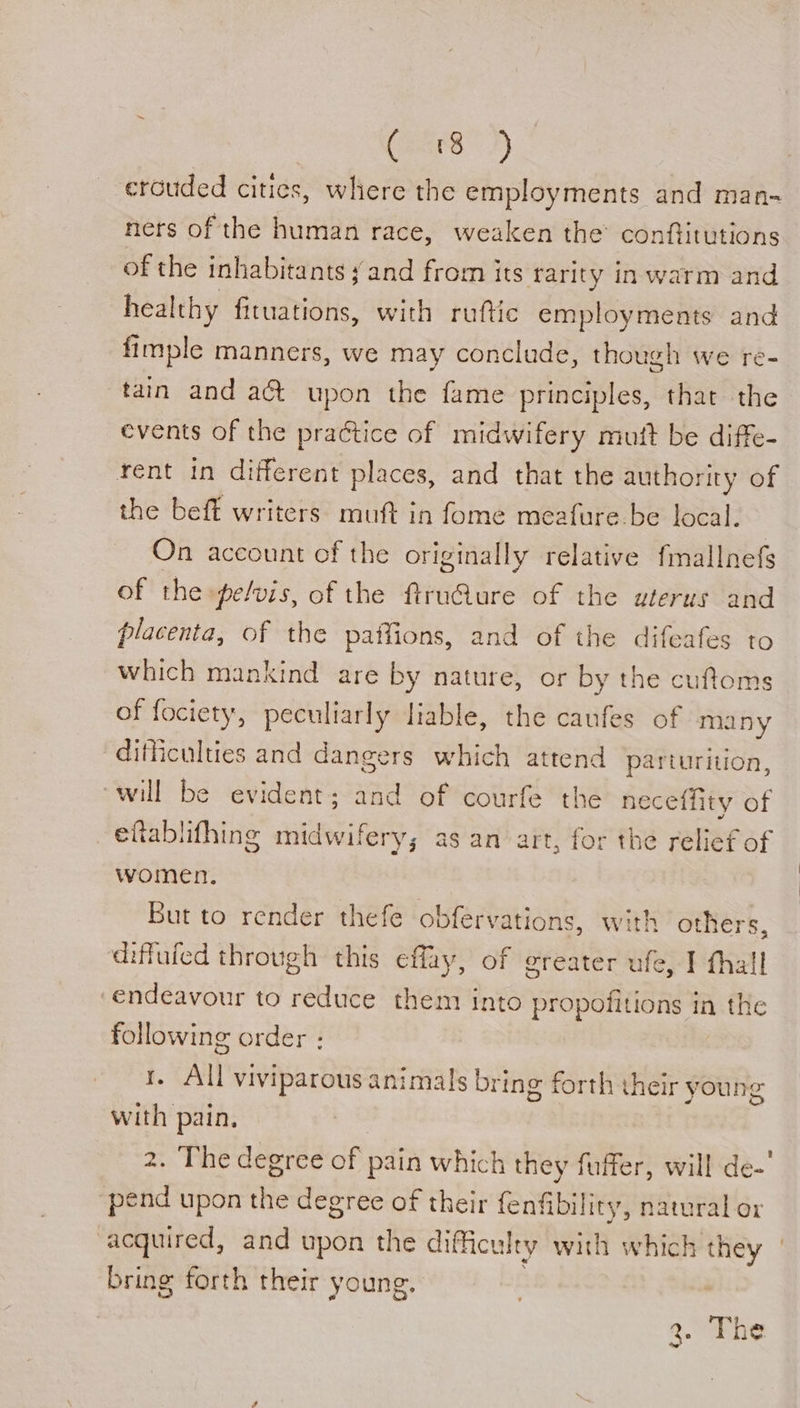 (ears) erouded cities, where the employments and man- ners of the human race, weaken the conftitutions of the inhabitants yand from its rarity in warm and healthy fituations, with ruftic employments and fimple manners, we may conclude, though we re- tain and act upon the fame principles, that the events of the practice of midwifery mutt be diffe- rent in different places, and that the authority of the beft writers muft in fome meafure.be local. On account of the originally relative fmallnefs of the pelvis, of the ftruQure of the uterus and placenta, of the paffions, and of the difeafes to which mankind are by nature, or by the cufloms of fociety, peculiarly liable, the caufes of many difficulties and dangers which attend parturition, will be evident; and of courfe th e neceffity of eftablifhing midwifery; as an art, for the relief of women. But to render thefe obfervations, with others, diffuled through this eflay, of greater ufe, I thall endeavour to reduce them into propoiitions in the following order : All viviparous animals bring forth their young ban pain, 2. The degree of pain which they fuffer, will de-’ pend upon the degree of their fenfibility, natural or acquired, and upon the diffict uty with which they bring forth their young. a. The