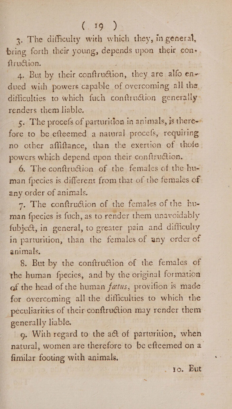 (16) 3. The difficulty with which they, in general, bring forth their young, depends upon their cons. - ftruction. : 4. But by their conftru@ion, they are atfo en~ dued with powers capable of overcoming all the difficulties to which fuch conftrn@ion generally renders them liable, i _ 5. The procefs of parturition in animals, is spiky ‘ fore to be efteemed a natural proccfs, requiring no other affiftance, than the exertion of thole powers which depend upon their confirudtion. 6. The conftruGiion of the females of the hu- man {pecies 1s different from that of the females of any order of animals. | 7. The conftrudion of the females of the hu- man {pecies is fuch, as to render them unavoidably fubject, in general, to greater pain and difficaley in parturition, than the females of any order of animals, | 8. But by the conftrution of the females of the human fpecies, and by the original formation af the head of the human fetus, provifion is made for overcoming all the difficulties to which the peculiarities of their conftruction may render them generally liable. 9g. With regard to the a@ of parturition, when natural, women are therefore to be efteemed on a fimilar footing with animals, it OG 10. But